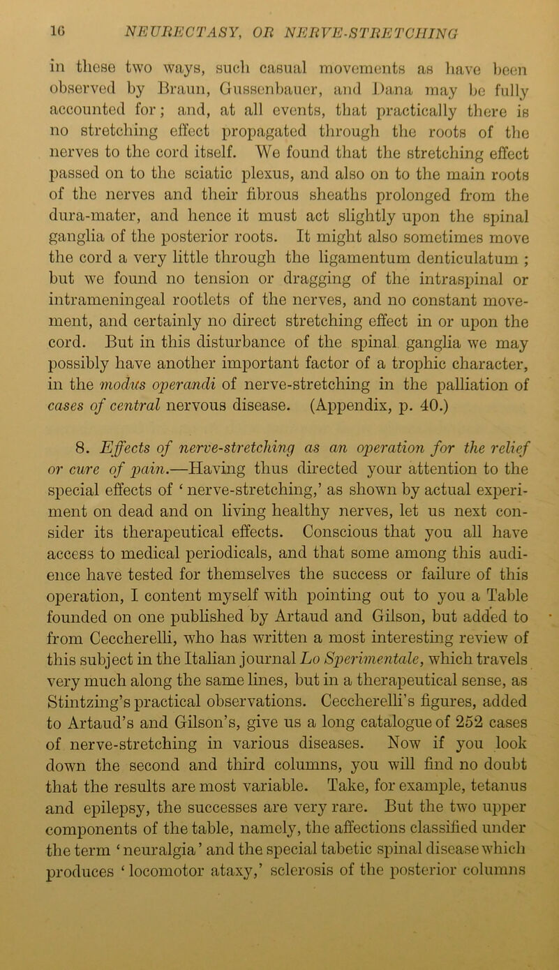 in these two ways, such casual movements as have been observed by Braun, Gussenbauer, and Dana may be fully accounted for; and, at all events, that practically there is no stretching effect propagated through the roots of the nerves to the cord itself. We found that the stretching effect passed on to the sciatic plexus, and also on to the main roots of the nerves and their fibrous sheaths prolonged from the dura-mater, and hence it must act slightly upon the spinal ganglia of the posterior roots. It might also sometimes move the cord a very little through the ligamentum denticulatum ; but we found no tension or dragging of the intraspinal or intrameningeal rootlets of the nerves, and no constant move- ment, and certainly no direct stretching effect in or upon the cord. But in this disturbance of the spinal ganglia we may possibly have another important factor of a trophic character, in the modus operandi of nerve-stretching in the palliation of cases of central nervous disease. (Appendix, p. 40.) 8. Effects of nerve-stretching as an operation for the relief or cure of pain.—Having thus directed your attention to the special effects of ‘ nerve-stretching,’ as shown by actual experi- ment on dead and on living healthy nerves, let us next con- sider its therapeutical effects. Conscious that you all have access to medical periodicals, and that some among this audi- ence have tested for themselves the success or failure of this operation, I content myself with pointing out to you a Table founded on one published by Artaud and Gilson, but added to from Ceccherelli, who has written a most interesting review of this subject in the Italian journal Lo Sperimentale, which travels very much along the same lines, but in a therapeutical sense, as Stintzing’s practical observations. Ceccherelli’s figures, added to Artaud’s and Gilson’s, give us a long catalogue of 252 cases of nerve-stretching in various diseases. Now if you look down the second and third columns, you will find no doubt that the results are most variable. Take, for example, tetanus and epilepsy, the successes are very rare. But the two upper components of the table, namely, the affections classified under the term ‘ neuralgia ’ and the special tabetic spinal disease which produces ‘ locomotor ataxy,’ sclerosis of the posterior columns