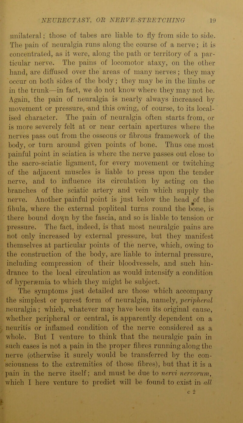 unilateral; those of tabes are liable to fly from side to side. The pain of neuralgia runs along the course of a nerve; it is concentrated, as it were, along the path or territory of a par- ticular nerve. The pains of locomotor ataxy, on the other hand, are diffused over the areas of many nerves; they may occur on both sides of the body; they may be in the limbs or in the trunk—in fact, we do not know where they may not be. Again, the pain of neuralgia is nearly always increased by movement or pressure, -and this owing, of course, to its local- ised character. The pain of neuralgia often starts from, or is more severely felt at or near certain apertures where the nerves pass out from the osseous or fibrous framework of the body, or turn around given points of bone. Thus one most painful point in sciatica is where the nerve passes out close to the sacro-sciatic ligament, for every movement or twitching of the adjacent muscles is liable to press upon the tender nerve, and to influence its circulation by acting on the branches of the sciatic artery and vein which supply the nerve. Another painful point is just below the head of the fibula, where the external popliteal turns round the bone, is there bound down by the fascia, and so is liable to tension or pressure. The fact, indeed, is that most neuralgic pains are not only increased by external pressure, but they manifest themselves at particular points of the nerve, which, owing to the construction of the body, are liable to internal pressure, including compression of their bloodvessels, and such hin- drance to the local circulation as would intensify a condition of hypersemia to which they might he subject. The symptoms just detailed are those which accompany the simplest or purest form of neuralgia, namely, peripheral neuralgia; which, whatever may have been its original cause, whether peripheral or central, is apparently dependent on a neuritis or inflamed condition of the nerve considered as a whole. But I venture to think that the neuralgic pain in such cases is not a pain in the proper fibres running along the nerve (otherwise it surely would be transferred by the con- sciousness to the extremities of those fibres), but that it is a pain in the nerve itself; and must be due to nervi nervorum, which I here venture to predict will be found to exist in all