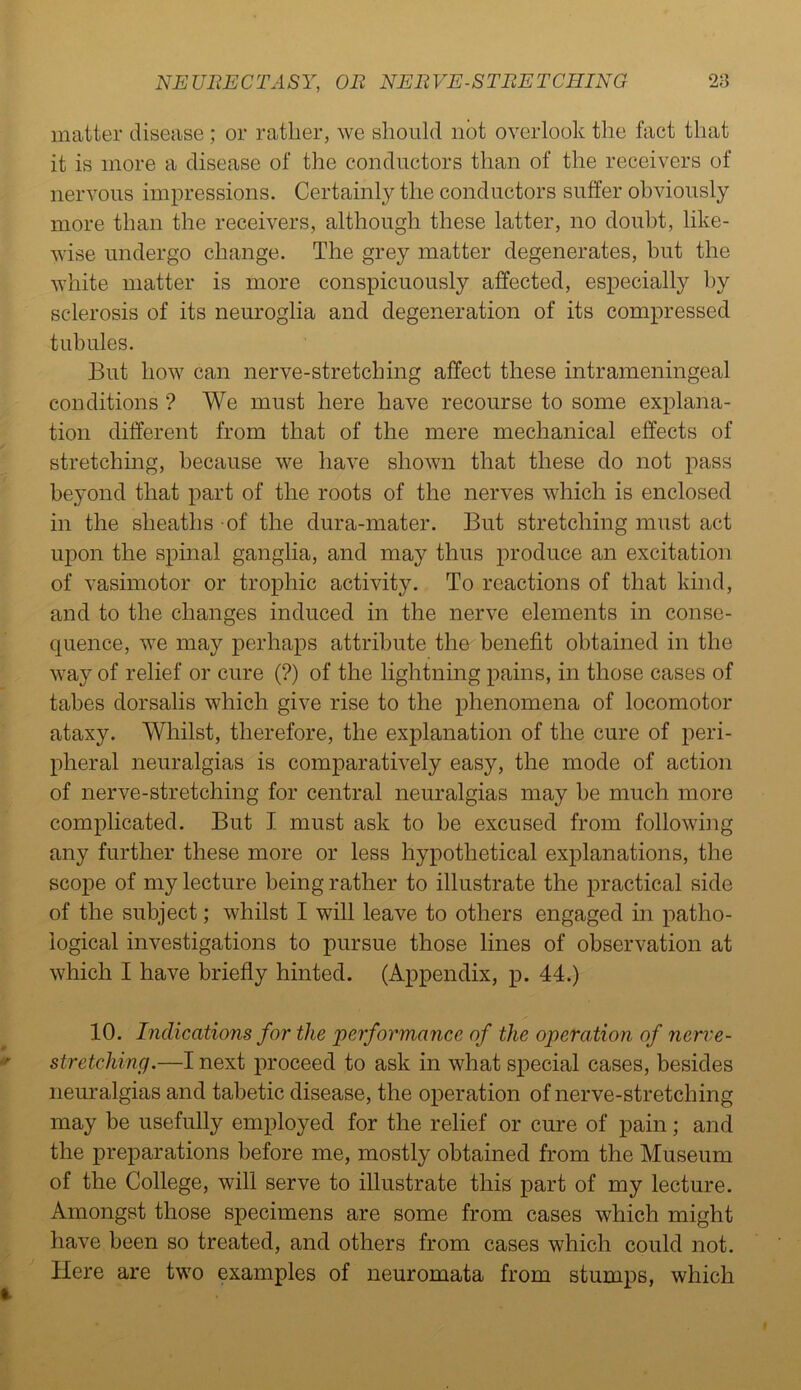 matter disease ; or rather, we should not overlook the fact that it is more a disease of the conductors than of the receivers of nervous impressions. Certainly the conductors suffer obviously more than the receivers, although these latter, no doubt, like- wise undergo change. The grey matter degenerates, but the white matter is more conspicuously affected, especially by sclerosis of its neuroglia and degeneration of its compressed tubules. But how can nerve-stretching affect these intrameningeal conditions ? We must here have recourse to some explana- tion different from that of the mere mechanical effects of stretching, because we have shown that these do not pass beyond that part of the roots of the nerves which is enclosed in the sheaths of the dura-mater. But stretching must act upon the spinal ganglia, and may thus produce an excitation of vasimotor or trophic activity. To reactions of that kind, and to the changes induced in the nerve elements in conse- quence, we may perhaps attribute the benefit obtained in the way of relief or cure (?) of the lightning pains, in those cases of tabes dorsalis which give rise to the phenomena of locomotor ataxy. Whilst, therefore, the explanation of the cure of peri- pheral neuralgias is comparatively easy, the mode of action of nerve-stretching for central neuralgias may be much more complicated. But I must ask to be excused from following any further these more or less hypothetical explanations, the scope of my lecture being rather to illustrate the practical side of the subject; whilst I will leave to others engaged in patho- logical investigations to pursue those lines of observation at which I have briefly hinted. (Appendix, p. 44.) 10. Indications for the performance of the operation of neri'e- stretching.—I next proceed to ask in what special cases, besides neuralgias and tabetic disease, the operation of nerve-stretching may be usefully employed for the relief or cure of pain; and the preparations before me, mostly obtained from the Museum of the College, will serve to illustrate this part of my lecture. Amongst those specimens are some from cases which might have been so treated, and others from cases which could not. Here are two examples of neuromata from stumps, which