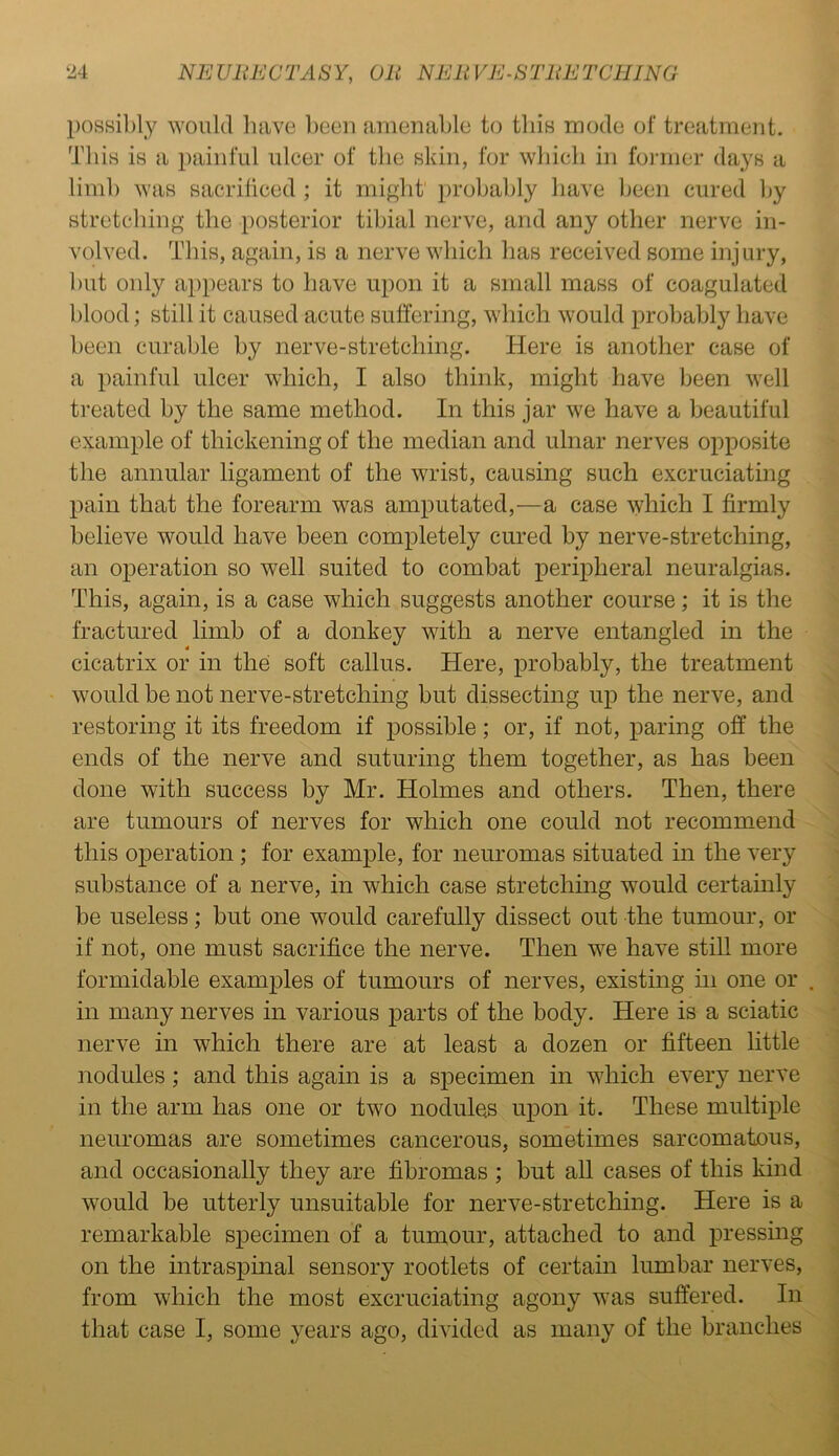 possibly would have been amenable to this mode of treatment. This is a painful ulcer of the skin, for which in former days a limb was sacrificed; it might' probably have been cured by stretching the posterior tibial nerve, and any other nerve in- volved. This, again, is a nerve which has received some injury, but only appears to have upon it a small mass of coagulated blood; still it caused acute suffering, which would probably have been curable by nerve-stretching. Here is another case of a painful ulcer which, I also think, might have been well treated by the same method. In this jar we have a beautiful example of thickening of the median and ulnar nerves opposite the annular ligament of the wrist, causing such excruciating pain that the forearm was amputated,—a case which I firmly believe would have been completely cured by nerve-stretching, an operation so well suited to combat peripheral neuralgias. This, again, is a case which suggests another course; it is the fractured limb of a donkey with a nerve entangled in the 4 cicatrix or in the soft callus. Here, probably, the treatment would be not nerve-stretching but dissecting up the nerve, and restoring it its freedom if possible; or, if not, paring off the ends of the nerve and suturing them together, as has been done with success by Mr. Holmes and others. Then, there are tumours of nerves for which one could not recommend this operation ; for example, for neuromas situated in the very substance of a nerve, in which case stretching would certainly be useless; but one would carefully dissect out the tumour, or if not, one must sacrifice the nerve. Then we have still more formidable examples of tumours of nerves, existing in one or in many nerves in various parts of the body. Here is a sciatic nerve in which there are at least a dozen or fifteen little nodules; and this again is a specimen in which every nerve in the arm has one or two nodules upon it. These multiple neuromas are sometimes cancerous, sometimes sarcomatous, and occasionally they are fibromas ; but all cases of this kind would be utterly unsuitable for nerve-stretching. Here is a remarkable specimen of a tumour, attached to and pressing on the intraspinal sensory rootlets of certain lumbar nerves, from which the most excruciating agony was suffered. In that case I, some years ago, divided as many of the branches