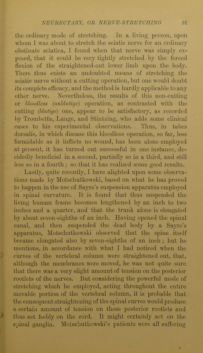 the ordinary, mode of stretching. In a living person, upon whom I was about to stretch the sciatic nerve for an ordinary obstinate sciatica, I found when that nerve was simply ex- posed, that it could be very tightly stretched by the forced flexion of the straightened-out lower limb upon the body. There thus exists an undoubted means of stretching the sciatic nerve without a cutting operation, but one would doubt its complete efficacy, and the method is hardly applicable to any other nerve. Nevertheless, the results of this non-cutting or bloodless (unblutige) operation, as contrasted with the cutting (hlutige) one, appear to be satisfactory, as recorded by Trombetta, Lange, and Stintzing, who adds some clinical cases to his experimental observations. Thus, in tabes dorsalis, in which disease this bloodless operation, so far, less formidable as it inflicts no wound, has been alone employed at present, it has turned out successful in one instance, de- cidedly beneficial in a second, partially so in a third, and still less so in a fourth; so that it has realised some good results. Lastly, quite recently, I have alighted upon some observa- tions made by Motschutkowski, based on what he has proved to happen in the use of Sayre’s suspension apparatus employed in spinal curvature. It is found that thus suspended the living human frame becomes lengthened by an inch to two inches and a quarter, and that the trunk alone is elongated by about seven-eighths of an inch. Having opened the spinal canal, and then suspended the dead body by a Sayre’s apparatus, Motschutkowski observed that the spine itself became elongated also by seven-eighths of an inch ; but he mentions, in accordance with what I had noticed when the curves of the vertebral column were straightened out, that, although the membranes were moved, he was not quite sure that there was a very slight amount of tension on the posterior rootlets of the nerves. But considering the powerful mode of stretching which he employed, acting throughout the entire movable portion of the vertebral column, it is probable that the consequent straightening of the spinal curves would produce a certain amount of tension on those posterior rootlets and thus act feebly on the cord. It might certainly act on the spinal ganglia. Motschutkcwski’s patients were all suffering