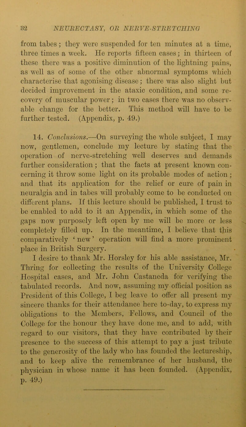 from tabes ; they were suspended for ten minutes at a time, three times a week. He reports fifteen cases; in thirteen of these there was a positive diminution of the lightning pains, as well as of some of the other abnormal symptoms which characterise that agonising disease; there was also slight but decided improvement in the ataxic condition, and some re- covery of muscular power; in two cases there was no observ- able change for the better. This method will have to be further tested. (Appendix, p. 49.) 14. Conclusions.—On surveying the whole subject, I may now, gentlemen, conclude my lecture by stating that the operation of nerve-stretching well deserves and demands further consideration; that the facts at present known con- cerning it throw some light on its probable modes of action ; and that its application for the relief or cure of pain in neuralgia and in tabes will probably come to be conducted on different plans. If this lecture should be published, I trust to be enabled to add to it an Appendix, in which some of the gaps now purposely left open by me will be more or less completely filled up. In the meantime, I believe that this comparatively ‘ new ’ operation will find a more prominent place in British Surgery. I desire to thank Mr. Horsley for his able assistance, Mr. Thring for collecting the results of the University College Hospital cases, and Mr. John Castaneda for verifying the tabulated records. And now, assuming my official position as President of this College, I beg leave to offer all present my sincere thanks for their attendance here to-day, to express my obligations to the Members, Fellows, and Council of the College for the honour they have done me, and to add, with regard to our visitors, that they have contributed by their presence to the success of this attempt to pay a just tribute to the generosity of the lady who has founded the lectureship, and to keep alive the remembrance of her husband, the physician in whose name it has been founded. (Appendix, p. 49.)