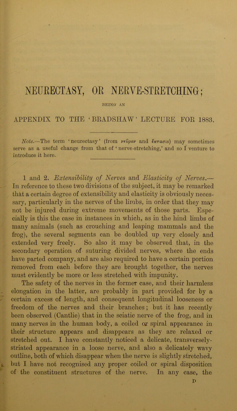 BEINU AN APPENDIX TO THE ‘BRADSHAW’ LECTURE FOR 1888. Note.—The term ‘neurectasy’ (from vevpov and inracns) may sometimes serve as a useful change from that of ‘ nerve-stretching,’ and so I venture to introduce it here. 1 and 2. Extensibility of Nerves and Elasticity of Nerves.— In reference to these two divisions of the subject, it may be remarked that a certain degree of extensibility and elasticity is obviously neces- sary, particularly in the nerves of the limbs, in order that they may not be injured during extreme movements of those parts. Espe- cially is this the case in instances in which, as in the hind limbs of many animals (such as crouching and leaping mammals and the frog), the several segments can be doubled up very closely and extended very freely. So also it may be observed that, in the secondary operation of suturing divided nerves, where the ends have parted company, and are also required to have a certain portion removed from each before they are brought together, the nerves must evidently be more or less stretched with impunity. The safety of the nerves in the former case, and their harmless elongation in the latter, are probably in part provided for by a certain excess of length, and consequent longitudinal looseness or freedom of the nerves and their branches; but it has recently been observed (Cantlie) that in the sciatic nerve of the frog, and in many nerves in the human body, a coiled or spiral appearance in their structure appears and disappears as they are relaxed or stretched out. I have constantly noticed a delicate, transversely - striated appearance in a loose nerve, and also a delicately wavy outline, both of which disappear when the nerve is slightly stretched, i but I have not recognised any proper coiled or spiral disposition of the constituent structures of the nerve. In any case, the