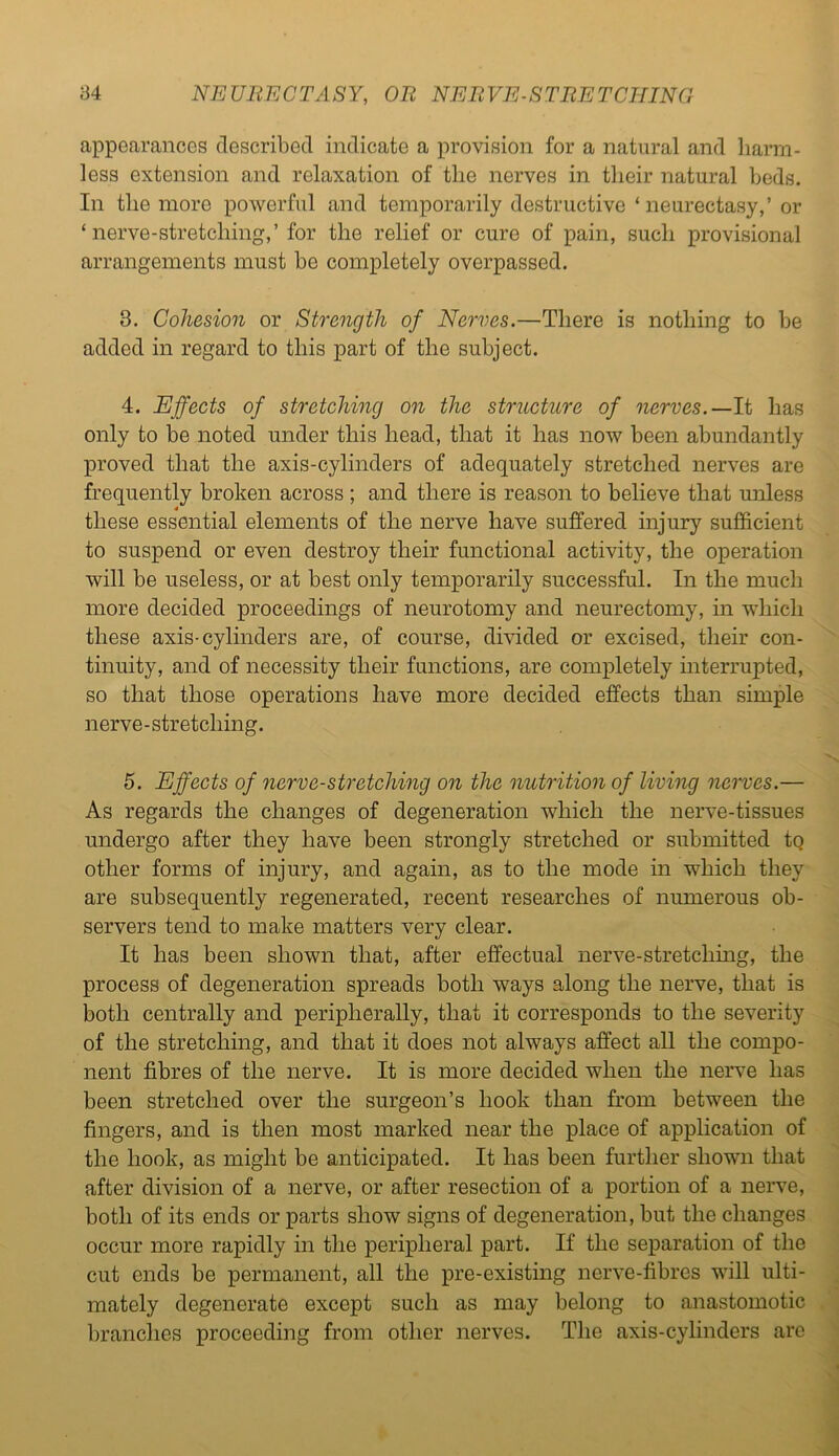 appearances described indicate a provision for a natural and harm- less extension and relaxation of tlie nerves in their natural beds. In the more powerful and temporarily destructive ‘ neurectasy,’ or ‘nerve-stretching,’ for the relief or cure of pain, such provisional arrangements must be completely overpassed. 3. Cohesion or Strength of Nerves.—There is nothing to be added in regard to this part of the subject. 4. Effects of stretching on the structure of nerves.— It has only to be noted under this head, that it has now been abundantly proved that the axis-cylinders of adequately stretched nerves are frequently broken across ; and there is reason to believe that unless these essential elements of the nerve have suffered injury sufficient to suspend or even destroy their functional activity, the operation will be useless, or at best only temporarily successful. In the much more decided proceedings of neurotomy and neurectomy, in which these axis-cylinders are, of course, divided or excised, their con- tinuity, and of necessity their functions, are completely interrupted, so that those operations have more decided effects than simple nerve-stretching. 5. Effects of nerve-stretching on the nutrition of living nerves.— As regards the changes of degeneration which the nerve-tissues undergo after they have been strongly stretched or submitted tq other forms of injury, and again, as to the mode in which they are subsequently regenerated, recent researches of numerous ob- servers tend to make matters very clear. It has been shown that, after effectual nerve-stretching, the process of degeneration spreads both ways along the nerve, that is both centrally and peripherally, that it corresponds to the severity of the stretching, and that it does not always affect all the compo- nent fibres of the nerve. It is more decided when the nerve has been stretched over the surgeon’s hook than from between the fingers, and is then most marked near the place of application of the hook, as might be anticipated. It has been further shown that after division of a nerve, or after resection of a portion of a nerve, both of its ends or parts show signs of degeneration, but the changes occur more rapidly in the peripheral part. If the separation of the cut ends be permanent, all the pre-existing nerve-fibres will ulti- mately degenerate except such as may belong to anastomotic branches proceeding from other nerves. The axis-cylinders are