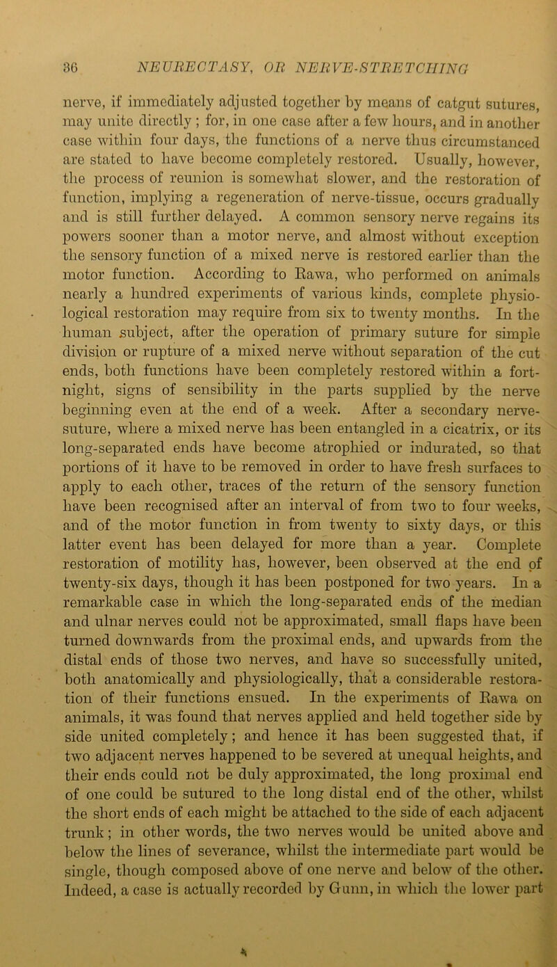 nerve, if immediately adjusted together by means of catgut sutures, may unite directly ; for, in one case after a few hours, and in another case within four days, the functions of a nerve thus circumstanced are stated to have become completely restored. Usually, however, the process of reunion is somewhat slower, and the restoration of function, implying a regeneration of nerve-tissue, occurs gradually and is still further delayed. A common sensory nerve regains its powers sooner than a motor nerve, and almost without exception the sensory function of a mixed nerve is restored earlier than the motor function. According to Rawa, who performed on animals nearly a hundred experiments of various kinds, complete physio- logical restoration may require from six to twenty months. In the human subject, after the operation of primary suture for simple division or rupture of a mixed nerve without separation of the cut ends, both functions have been completely restored within a fort- night, signs of sensibility in the parts supplied by the nerve beginning even at the end of a week. After a secondary nerve- suture, where a mixed nerve has been entangled in a cicatrix, or its long-separated ends have become atrophied or indurated, so that portions of it have to be removed in order to have fresh surfaces to apply to each other, traces of the return of the sensory function have been recognised after an interval of from two to four weeks, and of the motor function in from twenty to sixty days, or this latter event has been delayed for more than a year. Complete restoration of motility has, however, been observed at the end of twenty-six days, though it has been postponed for two years. In a remarkable case in which the long-separated ends of the median and ulnar nerves could not be approximated, small flaps have been turned downwards from the proximal ends, and upwards from the distal ends of those two nerves, and have so successfully united, both anatomically and physiologically, that a considerable restora- tion of their functions ensued. In the experiments of Rawa on animals, it was found that nerves applied and held together side by side united completely; and hence it has been suggested that, if two adjacent nerves happened to be severed at unequal heights, and their ends could not be duly approximated, the long proximal end of one could be sutured to the long distal end of the other, whilst the short ends of each might be attached to the side of each adjacent trunk; in other words, the two nerves would be united above and below the lines of severance, whilst the intermediate part would be single, though composed above of one nerve and below of the other. Indeed, a case is actually recorded by Gunn, in which the lower part