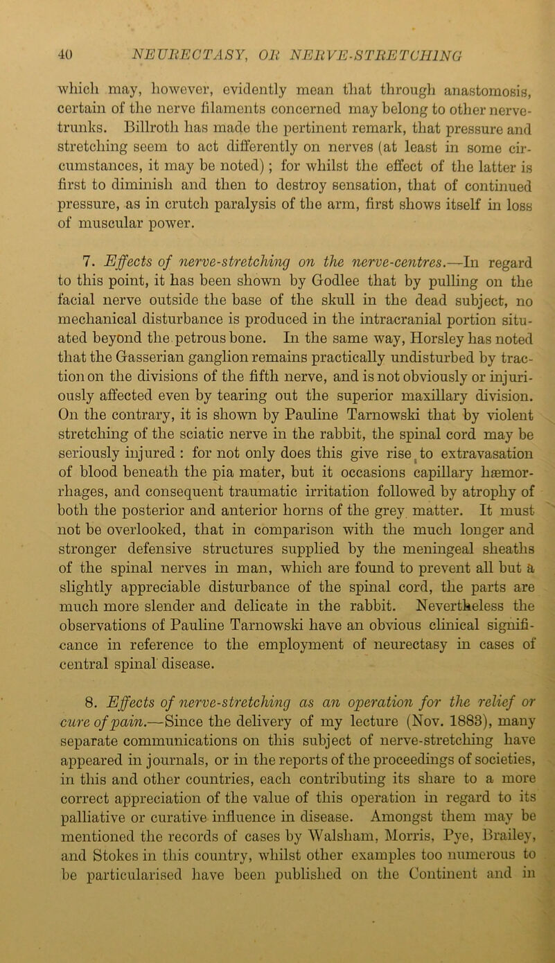 which may, however, evidently mean that through anastomosis, certain of the nerve filaments concerned may belong to other nerve- trunks. Billroth has made the pertinent remark, that pressure and stretching seem to act differently on nerves (at least in some cir- cumstances, it may be noted); for whilst the effect of the latter is first to diminish and then to destroy sensation, that of continued pressure, as in crutch paralysis of the arm, first shows itself in loss of muscular power. 7. Effects of nerve-stretching on the nerve-centres.—In regard to this point, it has been shown by Godlee that by pulling on the facial nerve outside the base of the skull in the dead subject, no mechanical disturbance is produced in the intracranial portion situ- ated beyond the. petrous bone. In the same way, Horsley has noted that the Gasserian ganglion remains practically undisturbed by trac- tion on the divisions of the fifth nerve, and is not obviously or injuri- ously affected even by tearing out the superior maxillary division. On the contrary, it is shown by Pauline Tarnowski that by violent stretching of the sciatic nerve in the rabbit, the spinal cord may be seriously injured : for not only does this give rise to extravasation of blood beneath the pia mater, but it occasions capillary hemor- rhages, and consequent traumatic irritation followed by atrophy of both the posterior and anterior horns of the grey matter. It must not be overlooked, that in comparison with the much longer and stronger defensive structures supplied by the meningeal sheaths of the spinal nerves in man, which are found to prevent all but a slightly appreciable disturbance of the spinal cord, the parts are much more slender and delicate in the rabbit. Nevertheless the observations of Pauline Tarnowski have an obvious clinical signifi- cance in reference to the employment of neurectasy in cases of central spinal disease. 8. Effects of nerve-stretching as an operation for the relief or cure of pain.—Since the delivery of my lecture (Nov. 1888), many separate communications on this subject of nerve-stretching have appeared in journals, or in the reports of the proceedings of societies, in this and other countries, each contributing its share to a more correct appreciation of the value of this operation in regard to its palliative or curative influence in disease. Amongst them may be mentioned the records of cases by Walsham, Morris, Pye, Brailey, and Stokes in this country, whilst other examples too numerous to be particularised have been published on the Continent and in