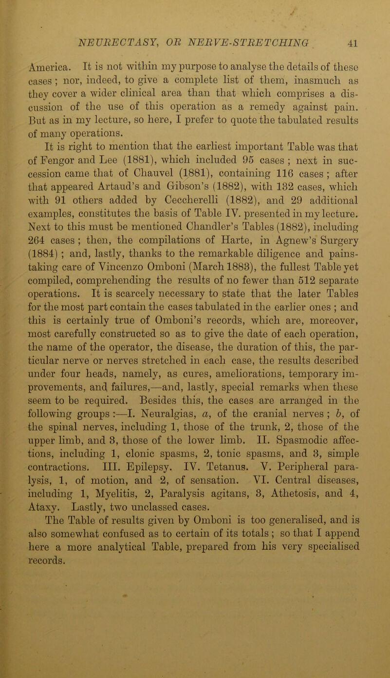 America. It is not within my purpose to analyse the details of these cases ; nor, indeed, to give a complete list of them, inasmuch as they cover a wider clinical area than that which comprises a dis- cussion of the use of this operation as a remedy against pain. But as in my lecture, so here, I prefer to quote the tabulated results of many operations. It is right to mention that the earliest important Table was that of Fengor and Lee (1881), which included 95 cases ; next in suc- cession came that of Chauvel (1881), containing 116 cases ; after that appeared Artaud’s and Gibson’s (1882), with 132 cases, which with 91 others added by Ceccherelli (1882), and 29 additional examples, constitutes the basis of Table IV. presented in my lecture. Next to this must be mentioned Chandler’s Tables (1882), including 264 cases ; then, the compilations of Harte, in Agnew’s Surgery (1884) ; and, lastly, thanks to the remarkable diligence and pains- taking care of Vincenzo Omboni (March 1888), the fullest Table yet compiled, comprehending the results of no fewer than 512 separate operations. It is scarcely necessary to state that the later Tables for the most part contain the cases tabulated in the earlier ones ; and this is certainly true of Omboni’s records, which are, moreover, most carefully constructed so as to give the date of each operation, the name of the operator, the disease, the duration of this, the par- ticular nerve or nerves stretched in each case, the results described under four heads, namely, as cures, ameliorations, temporary im- provements, and failures,—and, lastly, special remarks when these seem to be required. Besides this, the cases are arranged in the following groups :—I. Neuralgias, a, of the cranial nerves ; b, of the spinal nerves, including 1, those of the trunk, 2, those of the upper limb, and 8, those of the lower limb. II. Spasmodic affec- tions, including 1, clonic spasms, 2, tonic spasms, and 3, simple contractions. III. Epilepsy. IV. Tetanus. V. Peripheral para- lysis, 1, of motion, and 2, of sensation. VI. Central diseases, including 1, Myelitis, 2, Paralysis agitans, 3, Athetosis, and 4, Ataxy. Lastly, two unclassed cases. The Table of results given by Omboni is too generalised, and is also somewhat confused as to certain of its totals ; so that I append here a more analytical Table, prepared from his very specialised records.