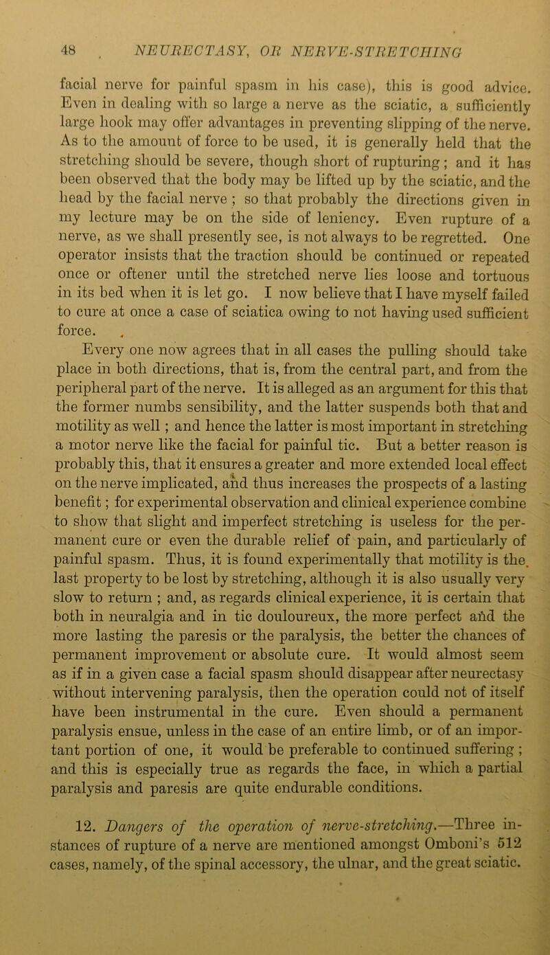 facial nerve for painful spasm in his case), this is good advice. Even in dealing with so large a nerve as the sciatic, a sufficiently large hook may offer advantages in preventing slipping of the nerve. As to the amount of force to be used, it is generally held that the stretching should be severe, though short of rupturing ; and it has been observed that the body may be lifted up by the sciatic, and the head by the facial nerve ; so that probably the directions given in my lecture may be on the side of leniency. Even rupture of a nerve, as we shall presently see, is not always to be regretted. One operator insists that the traction should be continued or repeated once or oftener until the stretched nerve lies loose and tortuous in its bed when it is let go. I now believe that I have myself failed to cure at once a case of sciatica owing to not having used sufficient force. Every one now agrees that in all cases the pulling should take place in both directions, that is, from the central part, and from the peripheral part of the nerve. It is alleged as an argument for this that the former numbs sensibility, and the latter suspends both that and motility as well ; and hence the latter is most important in stretching a motor nerve like the facial for painful tic. But a better reason is probably this, that it ensures a greater and more extended local effect on the nerve implicated, and thus increases the prospects of a lasting benefit; for experimental observation and clinical experience combine to show that slight and imperfect stretching is useless for the per- manent cure or even the durable relief of pain, and particularly of painful spasm. Thus, it is found experimentally that motility is the. last property to be lost by stretching, although it is also usually very slow to return ; and, as regards clinical experience, it is certain that both in neuralgia and in tic douloureux, the more perfect and the more lasting the paresis or the paralysis, the better the chances of permanent improvement or absolute cure. It would almost seem as if in a given case a facial spasm should disappear after neurectasy without intervening paralysis, then the operation could not of itself have been instrumental in the cure. Even should a permanent paralysis ensue, unless in the case of an entire limb, or of an impor- tant portion of one, it would be preferable to continued suffering ; and this is especially true as regards the face, in which a partial paralysis and paresis are quite endurable conditions. 12. Dangers of the operation of nerve-stretching.—Three in- stances of rupture of a nerve are mentioned amongst Omboni’s 512 cases, namely, of the spinal accessory, the ulnar, and the great sciatic.