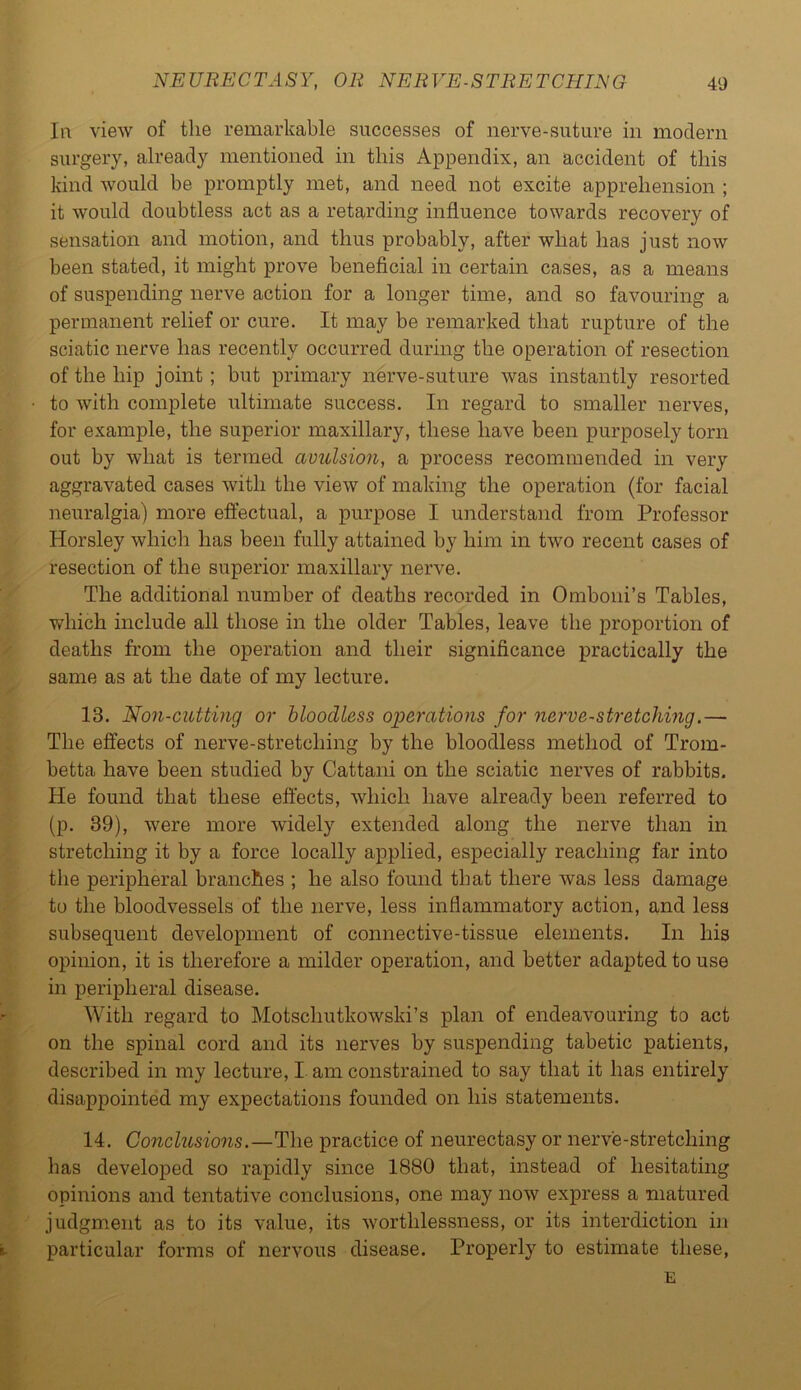 In view of the remarkable successes of nerve-suture in modern surgery, already mentioned in this Appendix, an accident of this kind would be promptly met, and need not excite apprehension ; it would doubtless act as a retarding influence towards recovery of sensation and motion, and thus probably, after what has just now been stated, it might prove beneficial in certain cases, as a means of suspending nerve action for a longer time, and so favouring a permanent relief or cure. It may be remarked that rupture of the sciatic nerve has recently occurred during the operation of resection of the hip joint ; but primary nerve-suture was instantly resorted to with complete ultimate success. In regard to smaller nerves, for example, the superior maxillary, these have been purposely torn out by what is termed avulsion, a process recommended in very aggravated cases with the view of making the operation (for facial neuralgia) more effectual, a purpose I understand from Professor Horsley which has been fully attained by him in two recent cases of resection of the superior maxillary nerve. The additional number of deaths recorded in Omboni’s Tables, which include all those in the older Tables, leave the proportion of deaths from the operation and their significance practically the same as at the date of my lecture. 13. Non-cutting or bloodless operations for nerve-stretching.— The effects of nerve-stretching by the bloodless method of Trom- betta have been studied by Cattani on the sciatic nerves of rabbits. He found that these effects, which have already been referred to (p. 39), were more widely extended along the nerve than in stretching it by a force locally applied, especially reaching far into the peripheral branches ; he also found that there was less damage to the bloodvessels of the nerve, less inflammatory action, and less subsequent development of connective-tissue elements. In his opinion, it is therefore a milder operation, and better adapted to use in peripheral disease. With regard to Motschutkowski’s plan of endeavouring to act on the spinal cord and its nerves by suspending tabetic patients, described in my lecture, I am constrained to say that it has entirely disappointed my expectations founded on his statements. 14. Conclusions.—The practice of neurectasy or nerv'e-stretcliing has developed so rapidly since 1880 that, instead of hesitating opinions and tentative conclusions, one may now express a matured judgment as to its value, its worthlessness, or its interdiction hi particular forms of nervous disease. Properly to estimate these, E