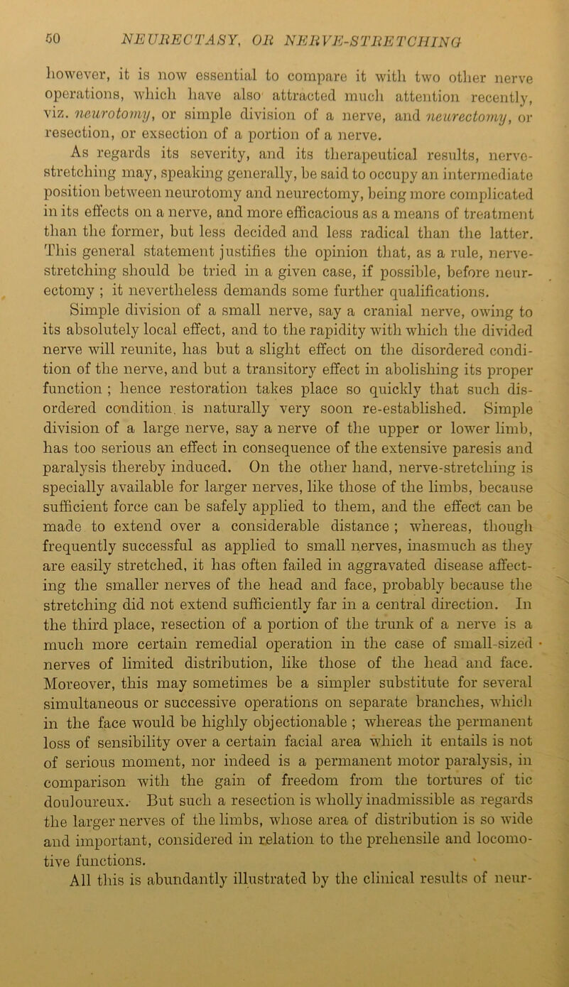 however, it is now essential to compare it with two other nerve operations, which have also attracted mucli attention recently, viz. neurotomy, or simple division of a nerve, and neurectomy, or resection, or exsection of a portion of a nerve. As regards its severity, and its therapeutical results, nerve- stretching may, speaking generally, be said to occupy an intermediate position between neurotomy and neurectomy, being more complicated in its effects on a nerve, and more efficacious as a means of treatment than the former, but less decided and less radical than the latter. This general statement justifies the opinion that, as a rule, nerve- stretching should be tried in a given case, if possible, before neur- ectomy ; it nevertheless demands some further qualifications. Simple division of a small nerve, say a cranial nerve, owing to its absolutely local effect, and to the rapidity with which the divided nerve will reunite, has but a slight effect on the disordered condi- tion of the nerve, and but a transitory effect in abolishing its proper function ; hence restoration takes place so quickly that such dis- ordered condition, is naturally very soon re-established. Simple division of a large nerve, say a nerve of the upper or lower limb, has too serious an effect in consequence of the extensive paresis and paralysis thereby induced. On the other hand, nerve-stretching is specially available for larger nerves, like those of the limbs, because sufficient force can be safely applied to them, and the effect can be made to extend over a considerable distance ; whereas, though frequently successful as applied to small nerves, inasmuch as they are easily stretched, it has often failed in aggravated disease affect- ing the smaller nerves of the head and face, probably because the stretching did not extend sufficiently far in a central direction. In the third place, resection of a portion of the trunk of a nerve is a much more certain remedial operation in the case of small-sized nerves of limited distribution, like those of the head and face. Moreover, this may sometimes be a simpler substitute for several simultaneous or successive operations on separate branches, which in the face would be highly objectionable ; whereas the permanent loss of sensibility over a certain facial area which it entails is not of serious moment, nor indeed is a permanent motor paralysis, in comparison with the gain of freedom from the tortures of tic douloureux. But such a resection is wholly inadmissible as regards the larger nerves of the limbs, whose area of distribution is so wide and important, considered in relation to the prehensile and locomo- tive functions. All this is abundantly illustrated by the clinical results of neur-