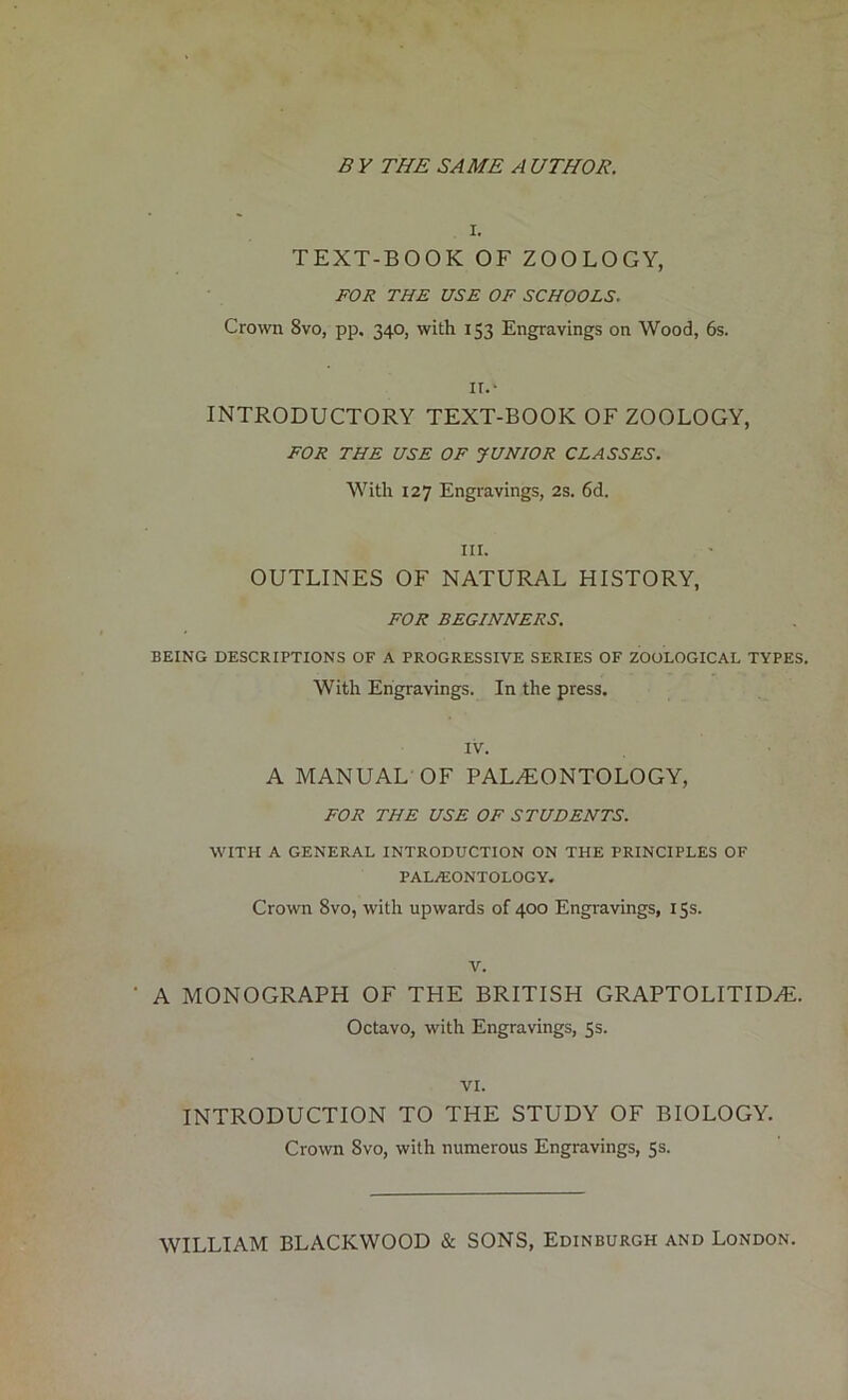 B V THE SAME A UTHOR. i. TEXT-BOOK OF ZOOLOGY, FOR THE USE OF SCHOOLS. Crown 8vo, pp, 340, with 153 Engravings on Wood, 6s. II.* INTRODUCTORY TEXT-BOOK OF ZOOLOGY, FOR THE USE OF JUNIOR CLASSES. With 127 Engravings, 2s. 6d. in. OUTLINES OF NATURAL HISTORY, FOR BEGINNERS. BEING DESCRIPTIONS OF A PROGRESSIVE SERIES OF ZOOLOGICAL TYPES. With Engravings. In the press. IV. A MANUAL OF PALAEONTOLOGY, FOR THE USE OF STUDENTS. WITH A GENERAL INTRODUCTION ON THE PRINCIPLES OF PALAEONTOLOGY. Crown 8vo, with upwards of 400 Engravings, 15s. v. ' A MONOGRAPH OF THE BRITISH GRAPTOLITIDAL Octavo, with Engravings, 5s. VI. INTRODUCTION TO THE STUDY OF BIOLOGY. Crown 8vo, with numerous Engravings, 5s. WILLIAM BLACKWOOD & SONS, Edinburgh and London.