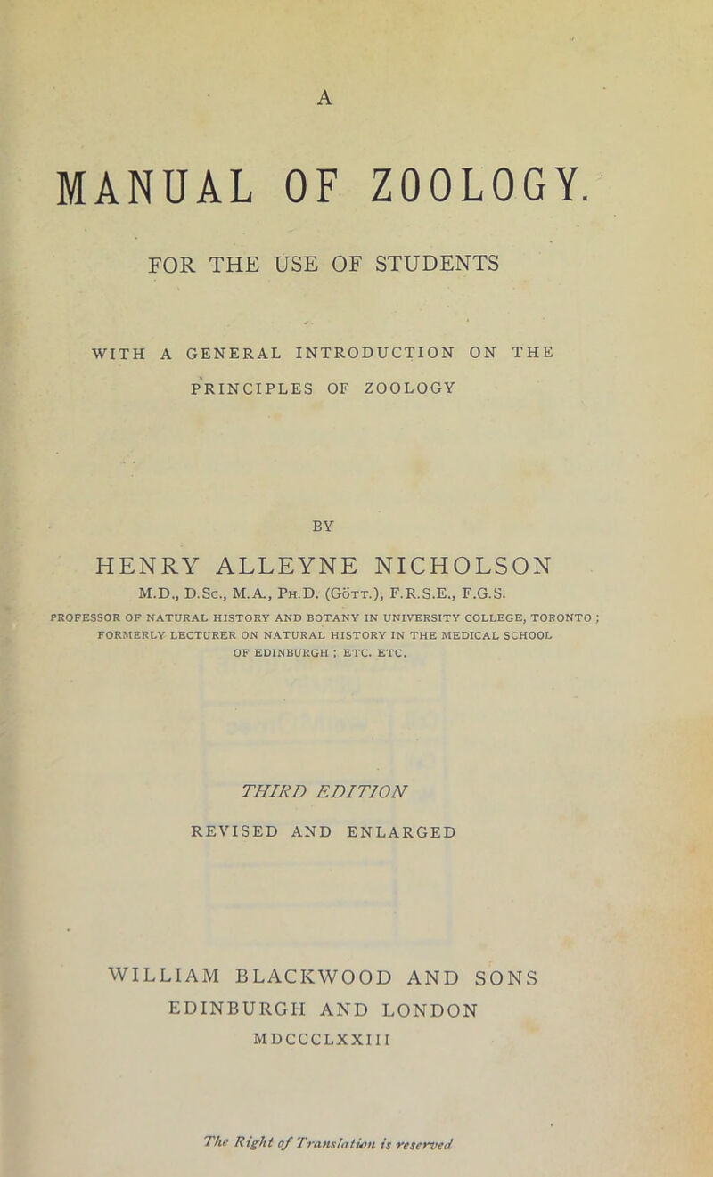 MANUAL OF ZOOLOGY. FOR THE USE OF STUDENTS WITH A GENERAL INTRODUCTION ON THE PRINCIPLES OF ZOOLOGY BY HENRY ALLEYNE NICHOLSON M.D., D.Sc., M.A, Ph.D. (Gott.), F.R.S.E., F.G.S. PROFESSOR OF NATURAL HISTORY AND BOTANY IN UNIVERSITY COLLEGE, TORONTO FORMERLY LECTURER ON NATURAL HISTORY IN THE MEDICAL SCHOOL OF EDINBURGH ; ETC. ETC. THIRD EDITION REVISED AND ENLARGED WILLIAM BLACKWOOD AND SONS EDINBURGH AND LONDON MDCCCLXXIII The Right of Translation is reserved