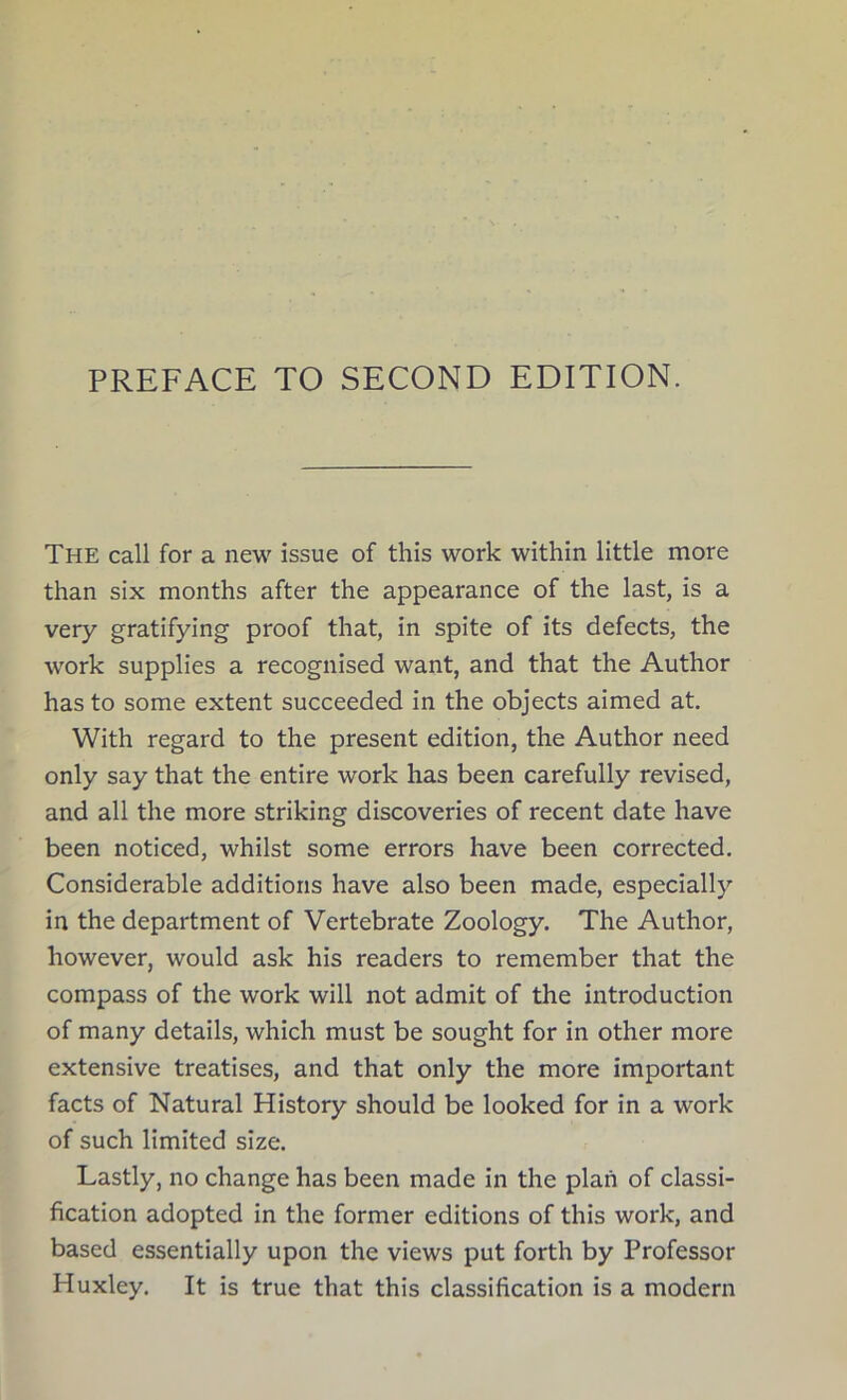 The call for a new issue of this work within little more than six months after the appearance of the last, is a very gratifying proof that, in spite of its defects, the work supplies a recognised want, and that the Author has to some extent succeeded in the objects aimed at. With regard to the present edition, the Author need only say that the entire work has been carefully revised, and all the more striking discoveries of recent date have been noticed, whilst some errors have been corrected. Considerable additions have also been made, especially in the department of Vertebrate Zoology. The Author, however, would ask his readers to remember that the compass of the work will not admit of the introduction of many details, which must be sought for in other more extensive treatises, and that only the more important facts of Natural History should be looked for in a work of such limited size. Lastly, no change has been made in the plan of classi- fication adopted in the former editions of this work, and based essentially upon the views put forth by Professor Huxley. It is true that this classification is a modern