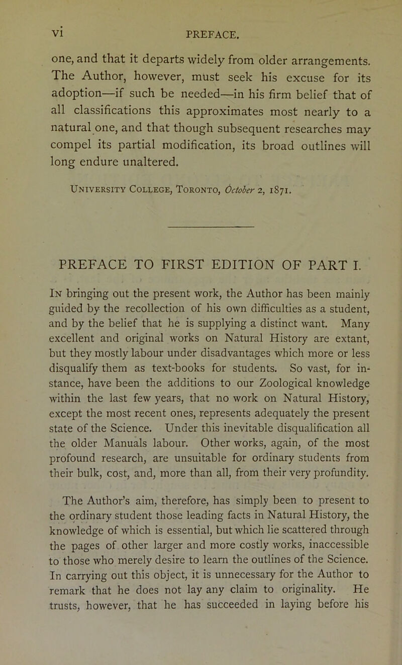 one, and that it departs widely from older arrangements. The Author, however, must seek his excuse for its adoption—if such be needed—in his firm belief that of all classifications this approximates most nearly to a natural one, and that though subsequent researches may compel its partial modification, its broad outlines will long endure unaltered. University College, Toronto, October z, 1871. PREFACE TO FIRST EDITION OF PART I. In bringing out the present work, the Author has been mainly guided by the recollection of his own difficulties as a student, and by the belief that he is supplying a distinct want. Many excellent and original works on Natural History are extant, but they mostly labour under disadvantages which more or less disqualify them as text-books for students. So vast, for in- stance, have been the additions to our Zoological knowledge within the last few years, that no work on Natural History, except the most recent ones, represents adequately the present state of the Science. Under this inevitable disqualification all the older Manuals labour. Other works, again, of the most profound research, are unsuitable for ordinary students from their bulk, cost, and, more than all, from their very profundity. The Author’s aim, therefore, has simply been to present to the ordinary student those leading facts in Natural History, the knowledge of which is essential, but which lie scattered through the pages of other larger and more costly works, inaccessible to those who merely desire to learn the outlines of the Science. In carrying out this object, it is unnecessary for the Author to remark that he does not lay any claim to originality. He trusts, however, that he has succeeded in laying before his