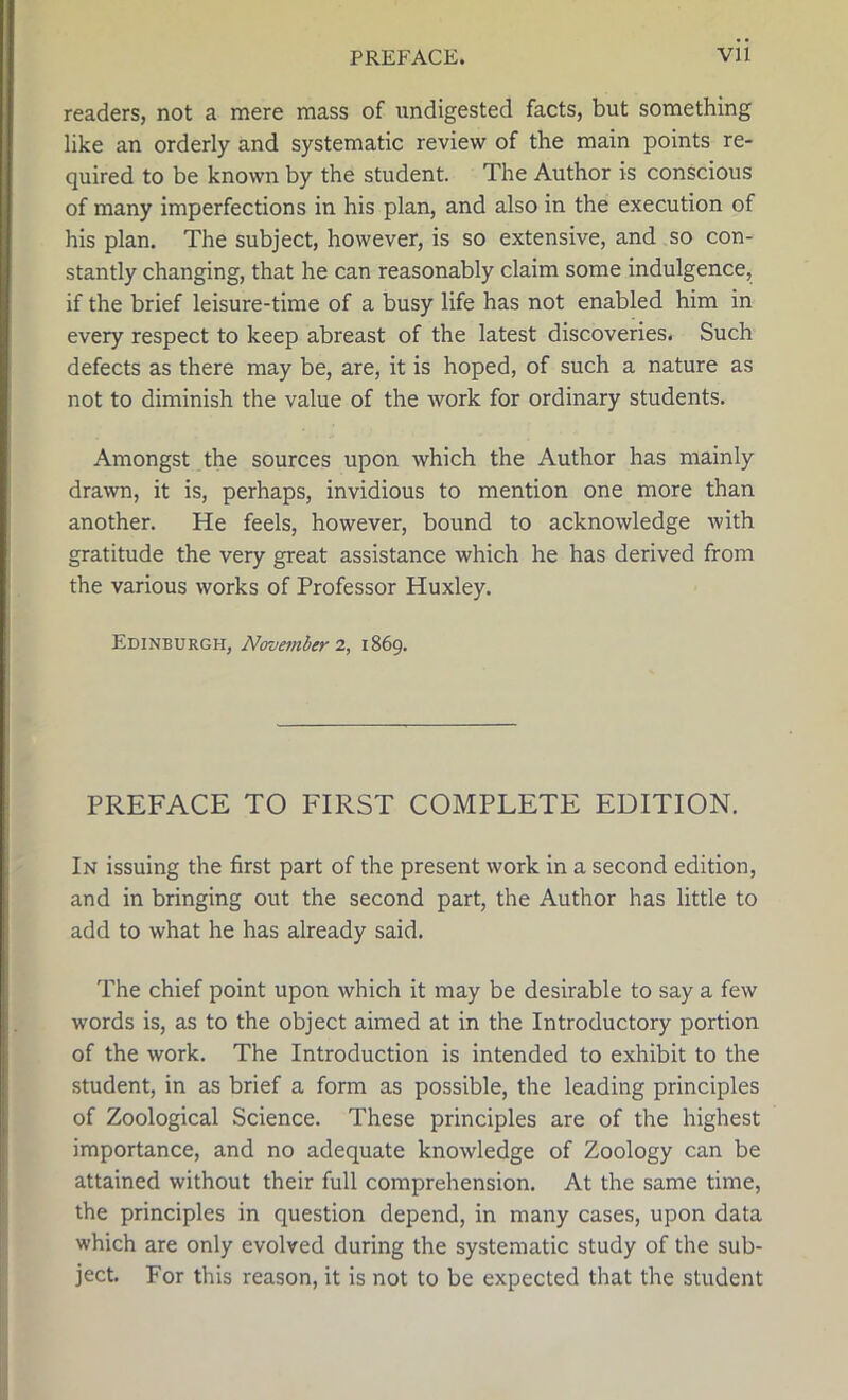 readers, not a mere mass of undigested facts, but something like an orderly and systematic review of the main points re- quired to be known by the student. The Author is conscious of many imperfections in his plan, and also in the execution of his plan. The subject, however, is so extensive, and so con- stantly changing, that he can reasonably claim some indulgence, if the brief leisure-time of a busy life has not enabled him in every respect to keep abreast of the latest discoveries. Such defects as there may be, are, it is hoped, of such a nature as not to diminish the value of the work for ordinary students. Amongst the sources upon which the Author has mainly drawn, it is, perhaps, invidious to mention one more than another. He feels, however, bound to acknowledge with gratitude the very great assistance which he has derived from the various works of Professor Huxley. Edinburgh, November 2, 1869. PREFACE TO FIRST COMPLETE EDITION. In issuing the first part of the present work in a second edition, and in bringing out the second part, the Author has little to add to what he has already said. The chief point upon which it may be desirable to say a few words is, as to the object aimed at in the Introductory portion of the work. The Introduction is intended to exhibit to the student, in as brief a form as possible, the leading principles of Zoological Science. These principles are of the highest importance, and no adequate knowledge of Zoology can be attained without their full comprehension. At the same time, the principles in question depend, in many cases, upon data which are only evolved during the systematic study of the sub- ject. For this reason, it is not to be expected that the student