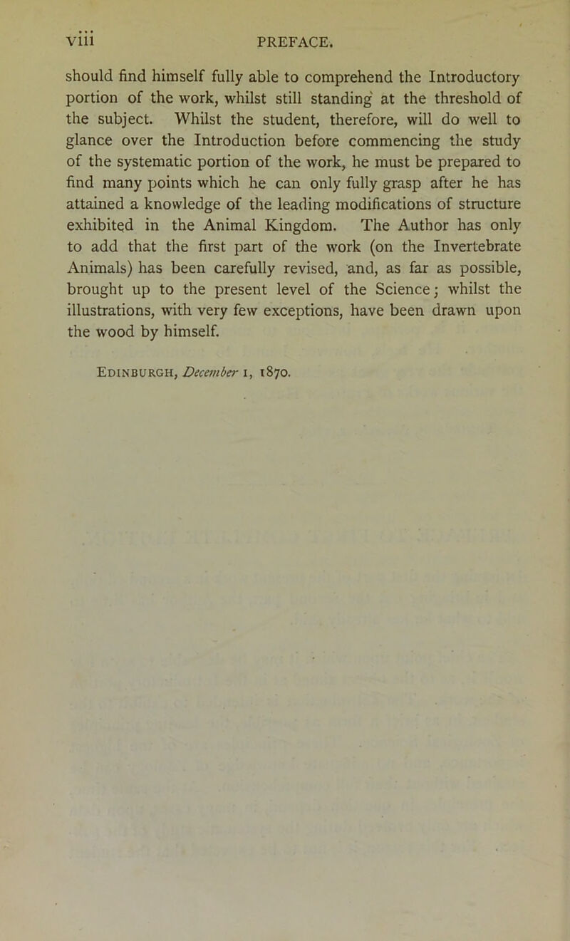 should find himself fully able to comprehend the Introductory portion of the work, whilst still standing at the threshold of the subject. Whilst the student, therefore, will do well to glance over the Introduction before commencing the study of the systematic portion of the work, he must be prepared to find many points which he can only fully grasp after he has attained a knowledge of the leading modifications of structure exhibited in the Animal Kingdom. The Author has only to add that the first part of the work (on the Invertebrate Animals) has been carefully revised, and, as far as possible, brought up to the present level of the Science; whilst the illustrations, with very few exceptions, have been drawn upon the wood by himself. Edinburgh, December i, 1870.