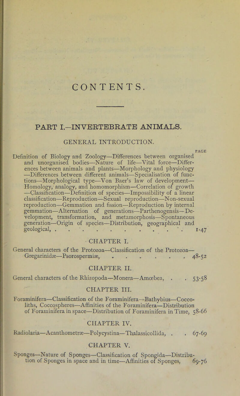 CONTENTS. PART I.—INVERTEBRATE ANIMALS. GENERAL INTRODUCTION. TAGE Definition of Biology and Zoology—Differences between organised and unorganised bodies—Nature of life—Vital force—Differ- ences between animals and plants—Morphology and physiology —Differences between different animals—Specialisation of func- tions—Morphological type—Von Baer’s law of development— Homolog)', analogy, and homomorphism—Correlation of growth —Classification—Definition of species—Impossibility of a linear classification—Reproduction—Sexual reproduction—Non-sexual reproduction—Gemmation and fission—Reproduction by internal gemmation—Alternation of generations—Parthenogensis—De- velopment, transformation, and metamorphosis—Spontaneous generation—Origin of species—Distribution, geographical and geological, . * . 1-47 CHAPTER I. General characters of the Protozoa—Classification of the Protozoa— Gregarinidae—Psorospermiae, ... ... 48-52 CHAPTER II. General characters of the Rhizopoda—Monera—Amoebea, . . 53-58 CHAPTER III. Foraminifera—Classification of the Foraminifera—Bathybius—Cocco- liths, Coccospheres—Affinities of the Foraminifera—Distribution of Foraminifera in space—Distribution of Foraminifera in Time, 58-66 CHAPTER IV. Radiolaria—Acanthometrae—Polycystina—Thalassicollida, . . 67-69 CHAPTER V. Sponges—Nature of Sponges—Classification of Spongida—Distribu- tion of Sponges in space and in time—Affinities of Sponges, 69-76