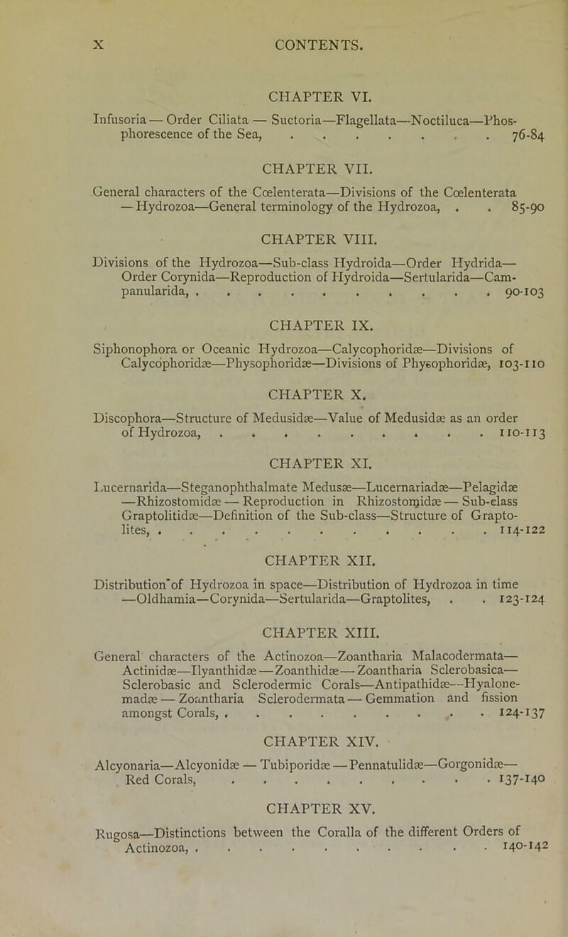 CHAPTER VI. Infusoria—Order Ciliata— Suctoria—Flagellata—Noctiluca—Phos- phorescence of the Sea, 76-84 CHAPTER VII. General characters of the Coelenterata—Divisions of the Coelenterata — Hydrozoa—General terminology of the Hydrozoa, . . 85-90 CHAPTER VIII. Divisions of the Hydrozoa—Sub-class Hydroida—Order Hydrida— Order Corynida—Reproduction of Hydroida—Sertularida—Cam- panularida, .......... 90-103 CHAPTER IX. Siphonophora or Oceanic Hydrozoa—Calycophoridae—Divisions of Calycophoridae—Physophoridce—Divisions of Phyeophoridae, 103-110 CHAPTER X. Discophora—Structure of Medusidae—Value of Medusidae as an order of Hydrozoa, . . 110-113 CHAPTER XI. Lucernarida—Steganophthalmate Medusas—Lucernariadoe—Pelagidce —Rhizostomidae — Reproduction in Rhizostonjidae — Sub-class Graptolitidae—Definition of the Sub-class—Structure of Grapto- lites, ........... x 14-122 CHAPTER XII. Distributionof Hydrozoa in space—Distribution of Hydrozoa in time —Oldhamia—Corynida—Sertularida—Graptolites, . . 123-124 CHAPTER XIII. General characters of the Actinozoa—Zoantharia Malacodermata— Actinidae—Ilyanthidae —Zoanthidae— Zoantharia Sclerobasica— Sclerobasic and Sclerodermic Corals—Antipathidae—Hyalone- madae — Zoantharia Sclerodermata—Gemmation and fission amongst Corals, 124-137 CHAPTER XIV. Alcyonaria—Alcyonidae — Tubiporidae — Pennatulidae—Gorgonidae— Red Corals, 13 7-14° CHAPTER XV. Rugosa—Distinctions between the Coralla of the different Orders of Actinozoa, 140-142