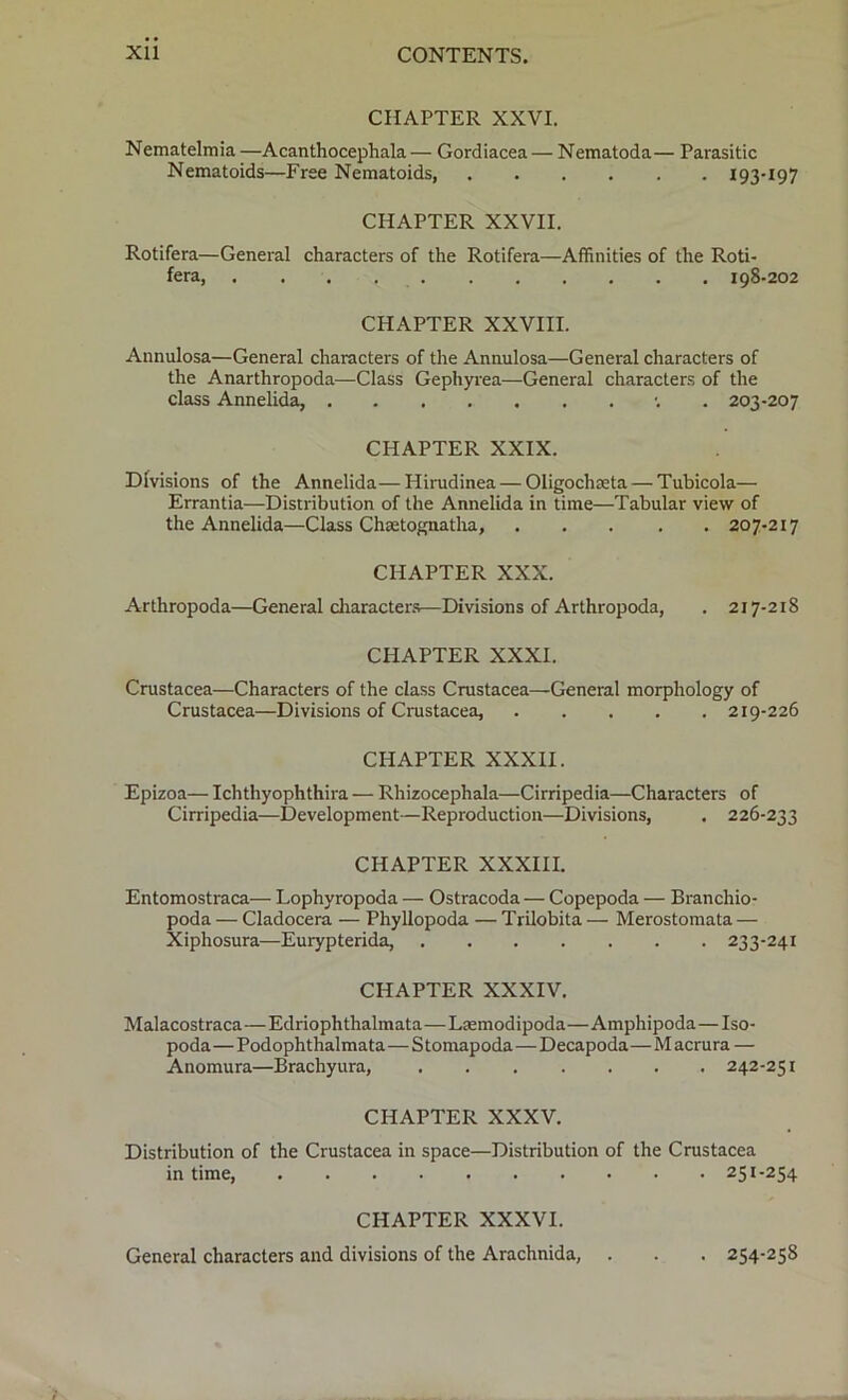CHAPTER XXVI. Nematelmia —Acanthocephala — Gordiacea — Nematoda— Parasitic Nematoids—Free Nematoids, *93-*97 CHAPTER XXVII. Rotifera—General characters of the Rotifera—Affinities of the Roti- fera, 198-202 CHAPTER XXVIII. Annulosa—General characters of the Annulosa—General characters of the Anarthropoda—Class Gephyrea—General characters of the class Annelida, •. 203-207 CHAPTER XXIX. Divisions of the Annelida—Hirudinea — Oligochseta— Tubicola— Errantia—Distribution of the Annelida in time—Tabular view of the Annelida—Class Chaetognatha, 207-217 CHAPTER XXX. Arthropoda—General characters—Divisions of Arthropoda, . 217-218 CHAPTER XXXI. Crustacea—Characters of the class Crustacea—General morphology of Crustacea—Divisions of Crustacea, 219-226 CHAPTER XXXII. Epizoa— Ichthyophthira — Rhizocephala—Cirripedia—Characters of Cirripedia—Development—Reproduction—Divisions, . 226-233 CHAPTER XXXIII. Entomostraca— Lophyropoda — Ostracoda — Copepoda — Branchio- poda — Cladocera — Phyllopoda — Trilobita — Merostomata — Xiphosura—Eurypterida, 233-241 CHAPTER XXXIV. Malacostraca—Edriophthalmata—Laemodipoda—Amphipoda—Iso- poda—Podophthalmata—S tomapoda—Decapoda—M acrura — Anomura—Brachyura, 242-251 CHAPTER XXXV. Distribution of the Crustacea in space—Distribution of the Crustacea in time, 251-254 CHAPTER XXXVI. General characters and divisions of the Arachnida, . . . 254-258