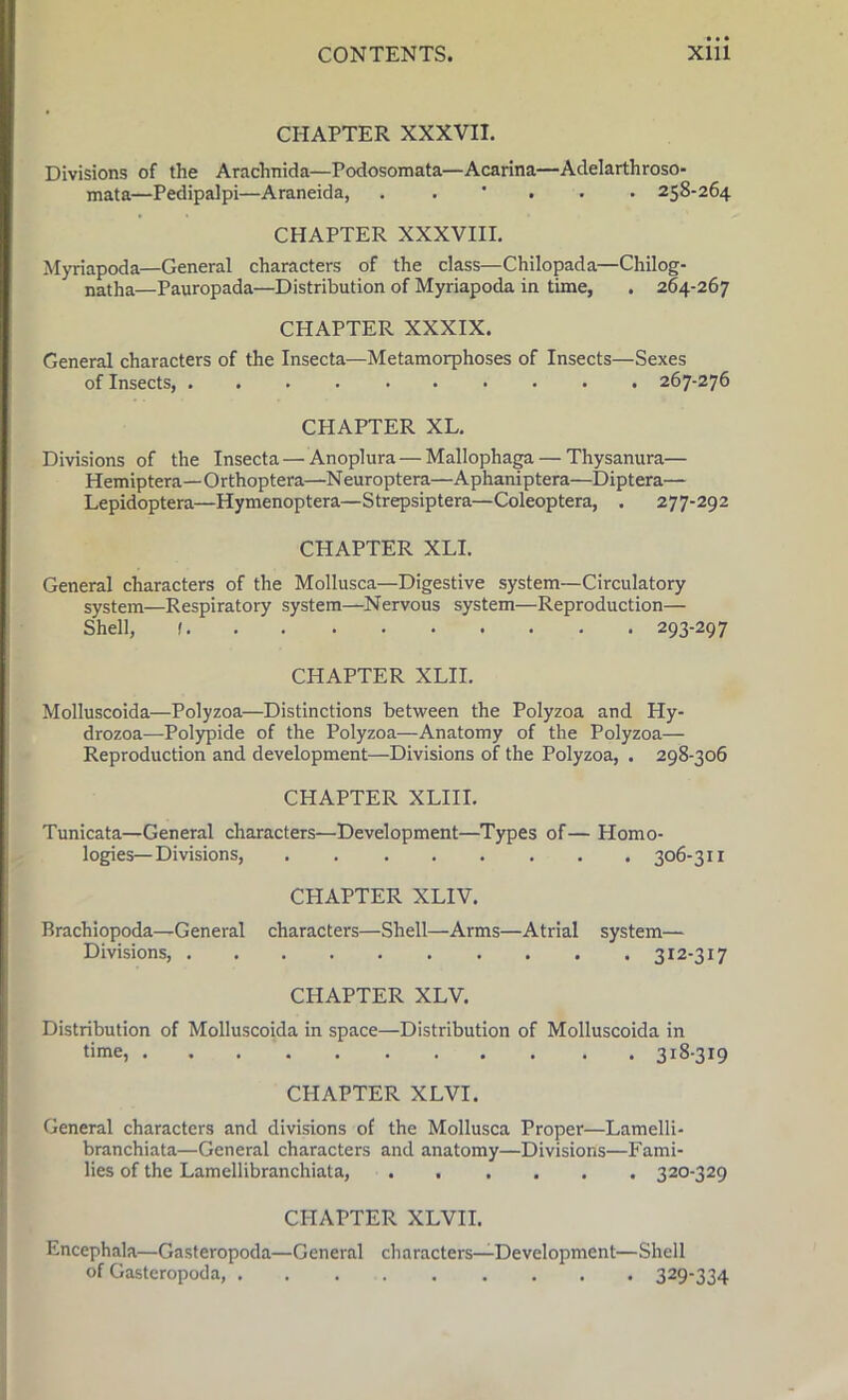 CHAPTER XXXVII. Divisions of the Araclinida—Podosomata—Acarina—Adelarthroso- mata—Pedipalpi—Araneida, . . 258-264 CHAPTER XXXVIII. Myriapoda—General characters of the class—Chilopada—Chilog- natha—Pauropada—Distribution of Myriapoda in time, . 264-267 CHAPTER XXXIX. General characters of the Insecta—Metamorphoses of Insects—Sexes of Insects, 267-276 CHAPTER XL. Divisions of the Insecta—Anoplura — Mallophaga— Thysanura— Hemiptera—Orthoptera—Neuroptera—Aphaniptera—Diptera— Lepidoptera—Hymenoptera—Strepsiptera—Coleoptera, . 277-292 CHAPTER XLI. General characters of the Mollusca—Digestive system—Circulatory system—Respiratory system—Nervous system—Reproduction— Shell, 1 293-297 CHAPTER XLII. Molluscoida—Polyzoa—Distinctions between the Polyzoa and Hy- drozoa—Polypide of the Polyzoa—Anatomy of the Polyzoa— Reproduction and development—-Divisions of the Polyzoa, . 298-306 CHAPTER XLIII. Tunicata—General characters—Development—Types of — Homo- logies—Divisions, 306-311 CHAPTER XLIV. Brachiopoda—General characters—Shell—Arms—Atrial system— Divisions, 312-317 CHAPTER XLV. Distribution of Molluscoida in space—Distribution of Molluscoida in time, 318-319 CHAPTER XLVI. General characters and divisions of the Mollusca Proper—Lamelli- branchiata—General characters and anatomy—Divisions—Fami- lies of the Lamellibranchiata, 320-329 CHAPTER XLVII. Encephala—Gasteropoda—General characters—Development—Shell of Gasteropoda, 329-334