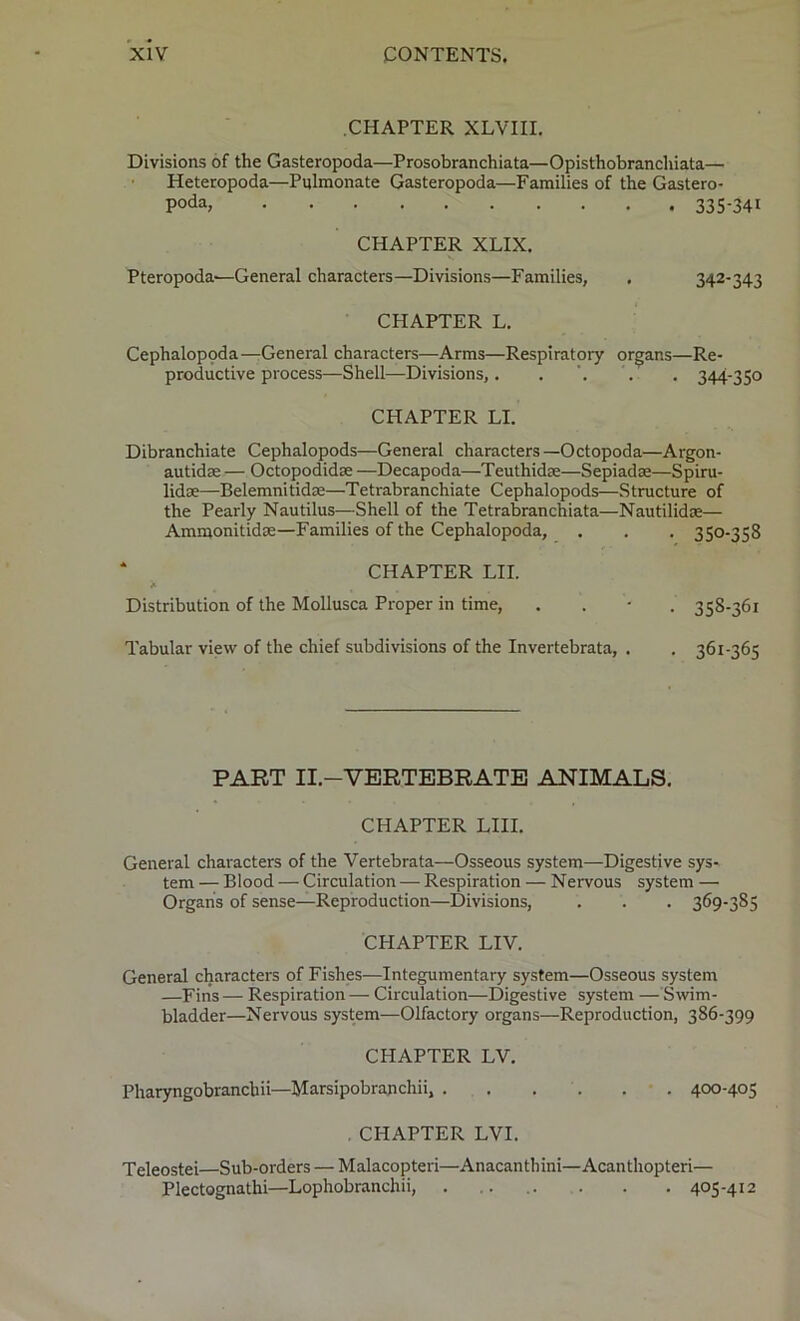 CHAPTER XLVIII. Divisions of the Gasteropoda—Prosobranchiata—Opisthobranchiata— Heteropoda—Pylmonate Gasteropoda—Families of the Gastero- poda* 335*341 CHAPTER XLIX. Pteropoda'—General characters—Divisions—Families, . 342-343 CHAPTER L. Cephalopoda—General characters—Arms—Respiratory organs—Re- productive process—Shell—Divisions,. . . . 344-350 CHAPTER LI. Dibranchiate Cephalopods—General characters—Octopoda—Argon- autidse — Octopodidce —Decapoda—Teuthidse—Sepiadse—Spiru- lidse—Belemnitidce—Tetrabranchiate Cephalopods—Structure of the Pearly Nautilus—Shell of the Tetrabranchiata—Nautilidse— Ammonitidse—Families of the Cephalopoda, . . . 350-358 CHAPTER LII. Distribution of the Mollusca Proper in time, . 358-361 Tabular view of the chief subdivisions of the Invertebrata, . . 361-365 PART II.—VERTEBRATE ANIMALS. CHAPTER LIII. General characters of the Vertebrata—Osseous system—Digestive sys- tem — Blood — Circulation — Respiration — Nervous system — Organs of sense—Reproduction—Divisions, . . . 369-385 CHAPTER LIV. General characters of Fishes—Integumentary system—Osseous system —Fins — Respiration — Circulation—Digestive system — Swim- bladder—Nervous system—Olfactory organs—Reproduction, 386-399 CHAPTER LV. Pharyngobrancbii—Marsipobrajichii, . . . . . 400-405 . CHAPTER LVI. Teleostei—Sub-orders — Malacopteri—Anacanthini—Acanthopteri— Plectognathi—Lophobranchii, 405-412