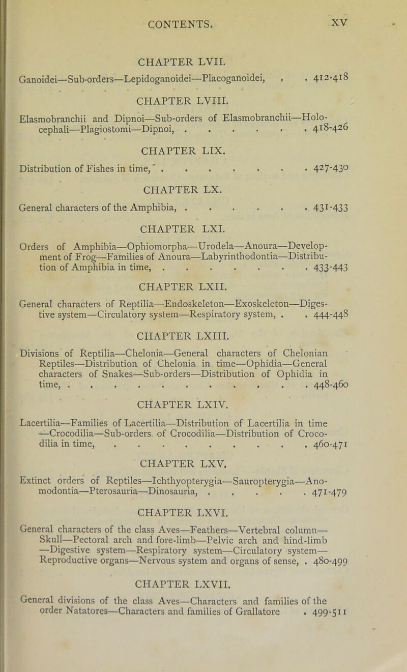 CHAPTER LVII. Ganoidei—Sub-orders—Lepidoganoidei—Placoganoidei, . . 412-418 CHAPTER LVIII. Elasmobranchii and Dipnoi—Sub-orders of Elasmobranchii—Holo- cephali—Plagiostomi—Dipnoi, 418-426 CHAPTER LIX. Distribution of Fishes in time,' 427‘43° CHAPTER LX. General characters of the Amphibia, 431-433 CHAPTER LXI. Orders of Amphibia—Ophiomorpha—Urodela—Anoura—Develop- ment of Frog—Families of Anoura—Labyrinthodontia—Distribu- tion of Amphibia in time, 433-443 CHAPTER LXII. General characters of Reptilia—Endoskeleton—Exoskeleton—Diges- tive system—Circulatory system—Respiratory system, . . 444-448 CHAPTER LXIII. Divisions of Reptilia—Chelonia—General characters of Chelonian Reptiles—Distribution of Chelonia in time—Ophidia—General characters of Snakes—Sub-orders—Distribution of Ophidia in time, 448-460 CHAPTER LXIV. Lacertilia—Families of Lacertilia—Distribution of Lacertilia in time —Crocodilia—Sub-orders of Crocodilia—Distribution of Croco- dilia in time, ......... 460-471 CHAPTER LXV. Extinct orders of Reptiles—Ichthyopterygia—Sauropterygia—Ano- modontia—Pterosauria—Dinosauria, 471-479 CHAPTER LXVI. General characters of the class Aves—Feathers—Vertebral column— Skull—Pectoral arch and fore-limb—Pelvic arch and hind-limb —Digestive system—Respiratory system—Circulatory system— Reproductive organs—Nervous system and organs of sense, . 480-499 CPIAPTER LXVII. General divisions of the class Aves—Characters and families of the order Natatores—Characters and families of Grallatore . 499-511