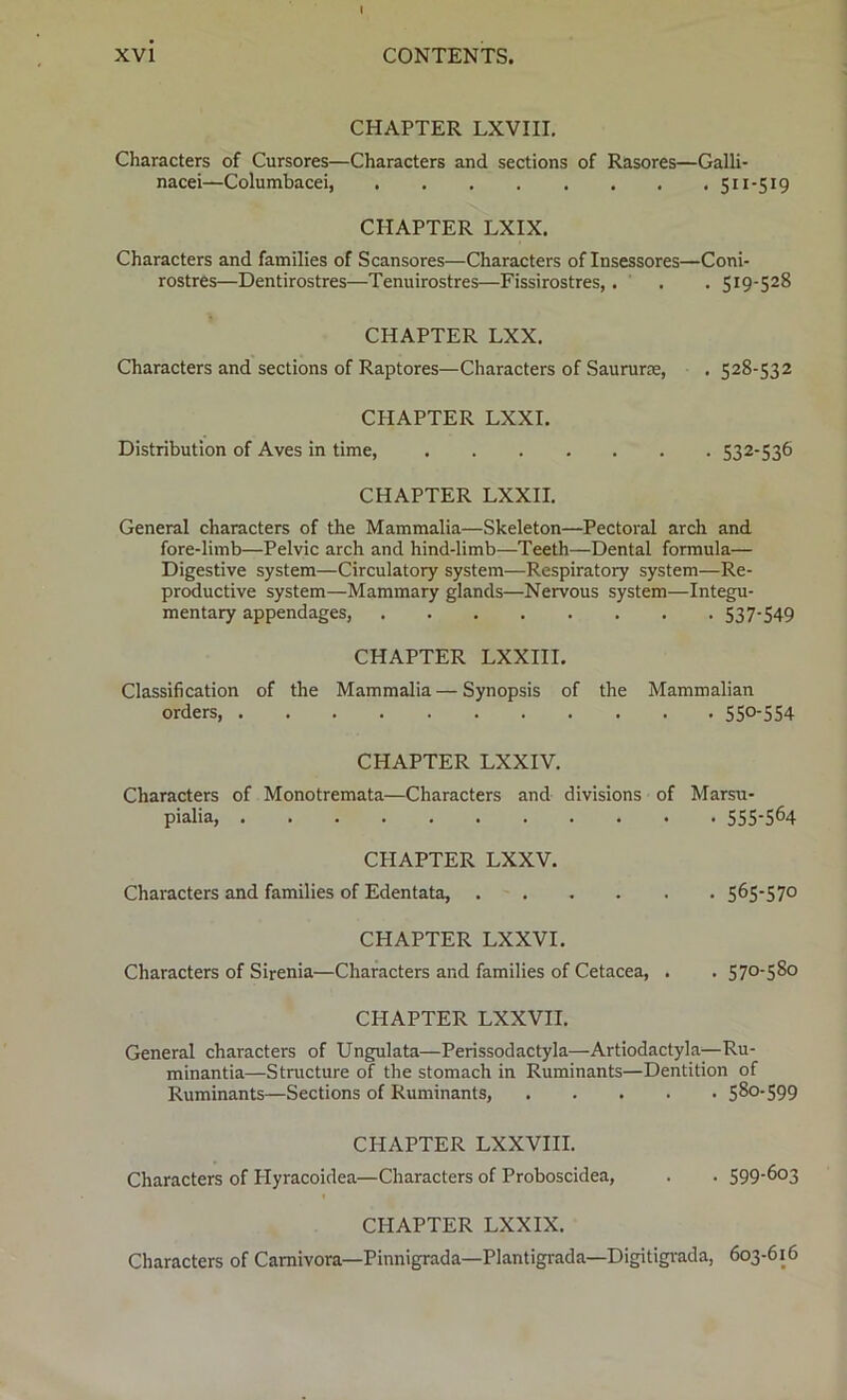 CHAPTER LXVIII. Characters of Cursores—Characters and sections of Rasores—Galli- nacei—Columbacei, 511-519 CHAPTER LXIX. Characters and families of Scansores—Characters of Insessores—Coni- rostres—Dentirostres—Tenuirostres—Fissirostres,. . . 519-528 CHAPTER LXX. Characters and sections of Raptores—Characters of Saururse, . 528-532 CHAPTER LXXI. Distribution of Aves in time, 532-536 CHAPTER LXXII. General characters of the Mammalia—Skeleton—Pectoral arch and fore-limb—Pelvic arch and hind-limb—Teeth—Dental formula— Digestive system—Circulatory system—Respiratory system—Re- productive system—Mammary glands—Nervous system—Integu- mentary appendages, 537-549 CHAPTER LXXIII. Classification of the Mammalia — Synopsis of the Mammalian orders 55°-554 CHAPTER LXXIV. Characters of Monotremata—Characters and divisions of Marsu- pialia 555-564 CHAPTER LXXV. Characters and families of Edentata, 565-57° CHAPTER LXXVI. Characters of Sirenia—Characters and families of Cetacea, . . 570-580 CHAPTER LXXVII. General characters of Ungulata—Perissodactyla—Artiodactyla—-Ru- minantia—Structure of the stomach in Ruminants—Dentition of Ruminants—Sections of Ruminants, 580-599 CHAPTER LXXVIII. Characters of Plyracoidea—Characters of Proboscidea, . . 599-603 CHAPTER LXXIX. Characters of Carnivora—Pinnigrada—Plantigrada—Digitigrada, 603-616