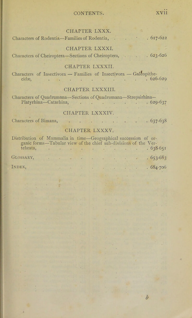 CHAPTER LXXX. Characters of Rodentia—Families of Rodentia, . 617-622 CHAPTER LXXXI. Characters of Cheiroptera—Sections of Cheiroptera, . . . 623-626 CHAPTER LXXXII. Characters of Insectivora — Families of Insectivora — Gallopithe- cidre, 626-629 CHAPTER LXXXIII. Characters of Quadrumana— Sections of Quadrumana—Strepsirhina— Platyrhina—Catarhina, ....... 629-637 CHAPTER LXXXIV. Characters of Bimana, ..... ... 637-63S CHAPTER LXXXV. Distribution of Mammalia in time—Geographical succession of or- ganic forms—Tabular view of the chief sub-divisions of the Ver- tebrata, 638-651 Glossary, 653-683 Index, 684-706 b