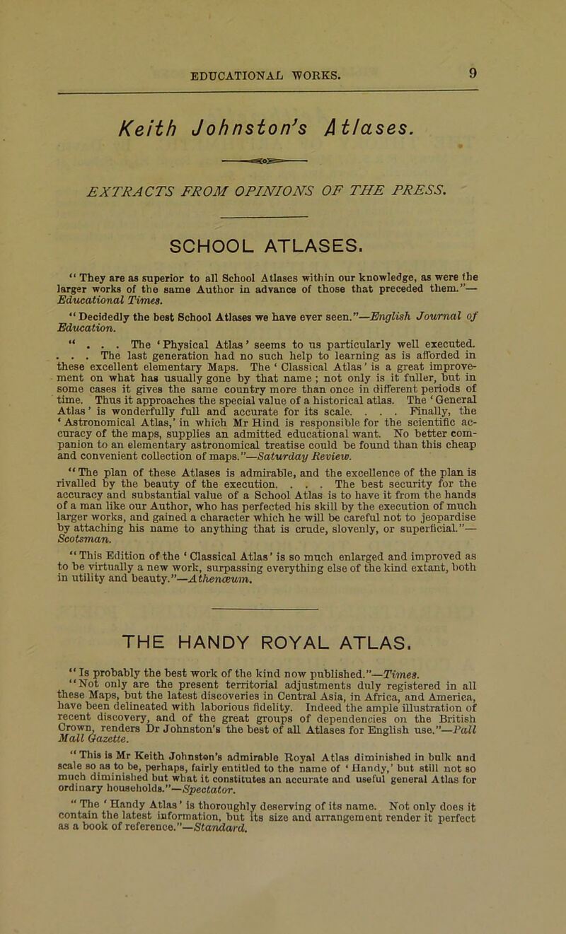 Keith Johnston's Atlases. EXTRACTS FROM OPINIONS OF THE PRESS. SCHOOL ATLASES. “ They are as superior to ail School Atlases within our knowledge, as were fhe larger works of the same Author in advance of those that preceded them.”— Educational Times. “Decidedly the best School Atlases we have ever seen.”—English Journal of Education. “ . . . The ‘ Physical Atlas ’ seems to us particularly well executed. . . . The last generation had no such help to learning as is afforded in these excellent elementary Maps. The ‘ Classical Atlas ’ is a great improve- ment on what has usually gone by that name ; not only is it fuller, but in some cases it gives the same country more than once in different periods of time. Thus it approaches the special value of a historical atlas. The ‘ General Atlas ’ is wonderfully full and accurate for its scale. . . . Finally, the ‘ Astronomical Atlas,’ in which Mr Hind is responsible for the scientific ac- curacy of the maps, supplies an admitted educational want. No better com- panion to an elementary astronomical treatise could be found than this cheap and convenient collection of maps.”—Saturday Review. “The plan of these Atlases is admirable, and the excellence of the plan is rivalled by the beauty of the execution. . . . The best security for the accuracy and substantial value of a School Atlas is to have it from the hands of a man like our Author, who has perfected his skill by the execution of much larger works, and gained a character which he will be careful not to jeopardise by attaching his name to anything that is crude, slovenly, or superficial.”— Scotsman. “ This Edition of the ‘ Classical Atlas ’ is so much enlarged and improved as to be virtually a new work, surpassing everything else of the kind extant, both in utility and beauty. ”—A thenceum. THE HANDY ROYAL ATLAS. “ Is probably the best work of the kind now published.”—Times. “Not only are the present territorial adjustments duly registered in all these Maps, but the latest discoveries in Central Asia, in Africa, and America, have been delineated with laborious fidelity. Indeed the ample illustration of recent discovery, and of the great groups of dependencies on the British Crown, renders Dr Johnston's the best of all Atlases for English use.—Pall Mall Gazette. “ This is Mr Keith Johnston's admirable Royal Atlas diminished in bulk and scale so as to be, perhaps, fairly entitled to the name of ‘ Handy,’ but still not so much diminished but what it constitutes an accurate and useful general Atlas for ordinary households.”—Spectator. “ The ' Handy Atlas ’ is thoroughly deserving of its name. Not only does it contain the latest information, but its size and arrangement render it perfect as a book of reference.”—Standard.