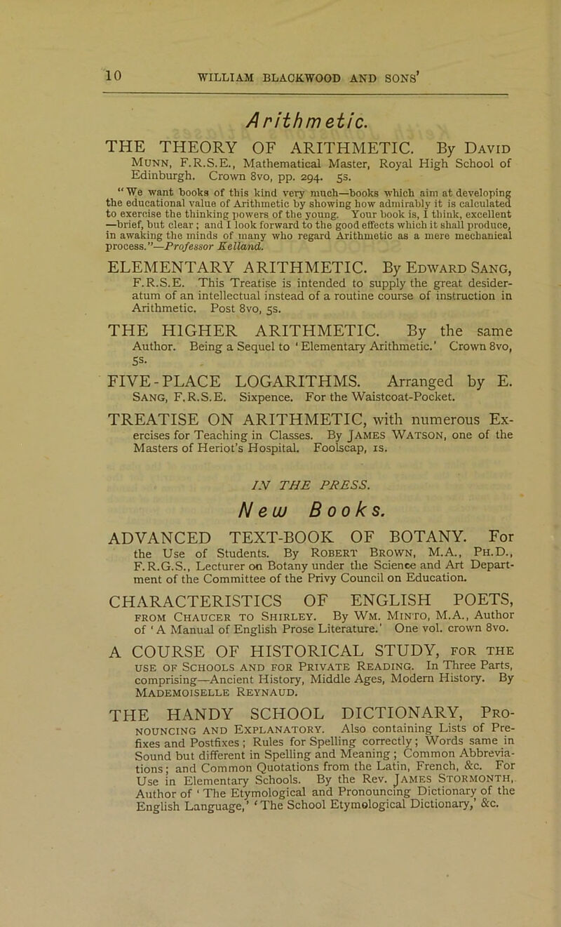 A rithm etic. THE THEORY OF ARITHMETIC. By David Munn, F.R.S.E., Mathematical Master, Royal High School of Edinburgh. Crown 8vo, pp. 294. 5s. “We want books of this kind very much—books which aim at developing the educational value of Arithmetic by showing how admirably it is calculated to exercise the thinking powers of the young. Your book is, I think, excellent —brief, but clear ; and I look forward to the good effects which it shall produce, in awaking the minds of many who regard Arithmetic as a mere mechanical process.”—Professor Eelland. ELEMENTARY ARITHMETIC. By Edward Sang, F.R.S.E. This Treatise is intended to supply the great desider- atum of an intellectual instead of a routine course of instruction in Arithmetic. Post 8vo, 5s. THE HIGHER ARITHMETIC. By the same Author. Being a Sequel to ‘ Elementary Arithmetic.’ Crown 8vo, 5s- FIVE-PLACE LOGARITHMS. Arranged by E. Sang, F.R.S.E. Sixpence. For the Waistcoat-Pocket. TREATISE ON ARITHMETIC, with numerous Ex- ercises for Teaching in Classes. By James Watson, one of the Masters of Heriot’s Hospital. Foolscap, is. /.V THE PRESS. New Books. ADVANCED TEXT-BOOK OF BOTANY. For the Use of Students. By Robert Brown, M.A., Ph.D., F. R.G.S., Lecturer on Botany under the Science and Art Depart- ment of the Committee of the Privy Council on Education. CHARACTERISTICS OF ENGLISH POETS, from Chaucer to Shirley. By Wm. Minto, M.A., Author of ' A Manual of English Prose Literature.’ One vol. crown 8vo. A COURSE OF HISTORICAL STUDY, for the use of Schools and for Private Reading. In Three Parts, comprising—Ancient History, Middle Ages, Modern History. By Mademoiselle Reynaud. THE HANDY SCHOOL DICTIONARY, Pro- nouncing and Explanatory. Also containing Lists of Pre- fixes and Postfixes ; Rules for Spelling correctly; Words same in Sound but different in Spelling and Meaning ; Common Abbrevia- tions; and Common Quotations from the Latin, French, &c. For Use in Elementary Schools. By the Rev. James Stormonth, Author of 1 The Etymological and Pronouncing Dictionary of the English Language,’ 'The School Etymological Dictionary,’ &c.