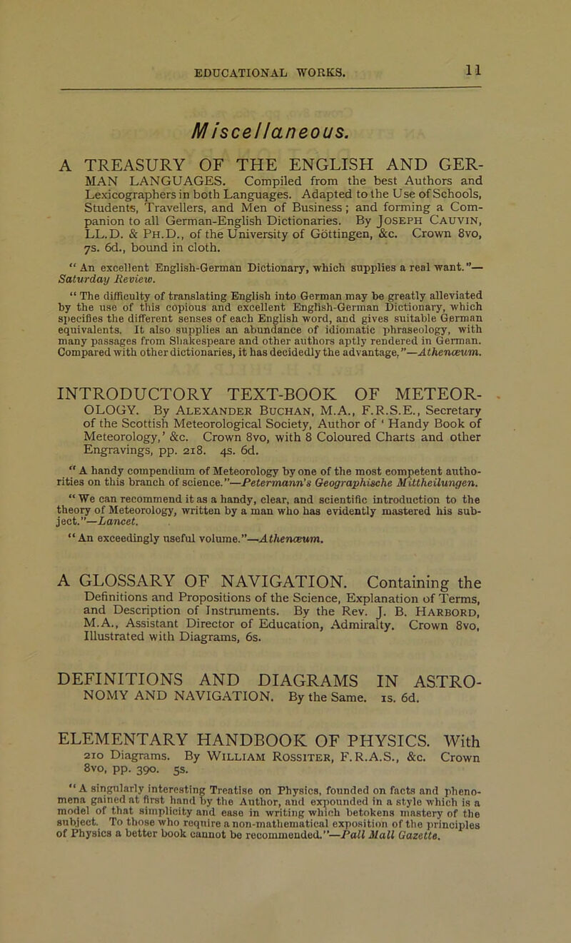 M iscellaneous. A TREASURY OF THE ENGLISH AND GER- MAN LANGUAGES. Compiled from the best Authors and Lexicographers in both Languages. Adapted to the Use of Schools, Students, Travellers, and Men of Business; and forming a Com- panion to all German-English Dictionaries. By Joseph Cauvin, LL.D. & Ph.D., of the University of Gottingen, &c. Crown 8vo, 7s. 6d., bound in cloth. “An excellent English-German Dictionary, which supplies a real want. ”— Saturday Review. “ The difficulty of translating English into German may he greatly alleviated by the use of this copious and excellent English-German Dictionary, which specifies the different senses of each English word, and gives suitable German equivalents. It also supplies an abundance of idiomatic phraseology, with many passages from Shakespeare and other authors aptly rendered in German. Compared with other dictionaries, it has decidedly the advantage, ”—Athenceum. INTRODUCTORY TEXT-BOOK OF METEOR- OLOGY. By Alexander Buchan, M.A., F.R.S.E., Secretary of the Scottish Meteorological Society, Author of ‘ Handy Book of Meteorology, ’ &c. Crown 8vo, with 8 Coloured Charts and other Engravings, pp. 218. 4s. 6d.  A handy compendium of Meteorology by one of the most competent autho- rities on this branch of science.”—Petermann's Geographische Mittheilungen. “ We can recommend it as a handy, clear, and scientific introduction to the theory of Meteorology, written by a man who has evidently mastered his sub- ject.”—Lancet. “An exceedingly useful volume.”—Athenceum. A GLOSSARY OF NAVIGATION. Containing the Definitions and Propositions of the Science, Explanation of Terms, and Description of Instruments. By the Rev. J. B. Harbord, M.A., Assistant Director of Education, Admiralty. Crown 8vo, Illustrated with Diagrams, 6s. DEFINITIONS AND DIAGRAMS IN ASTRO- NOMY and navigation. By the Same. is. 6d. ELEMENTARY HANDBOOK OF PHYSICS. With 210 Diagrams. By William Rossiter, F. R.A.S., &c. Crown 8vo, pp. 390. 5s. “ A singularly interesting Treatise on Physics, founded on facts and pheno- mena gained at first hand by the Author, and expounded in a style which is a model of that simplicity and ease in writing which betokens mastery of the subject. To those who require anon-mathematical exposition of the principles of Physics a better book cannot bo recommended.''—Pall Mall Gazette.