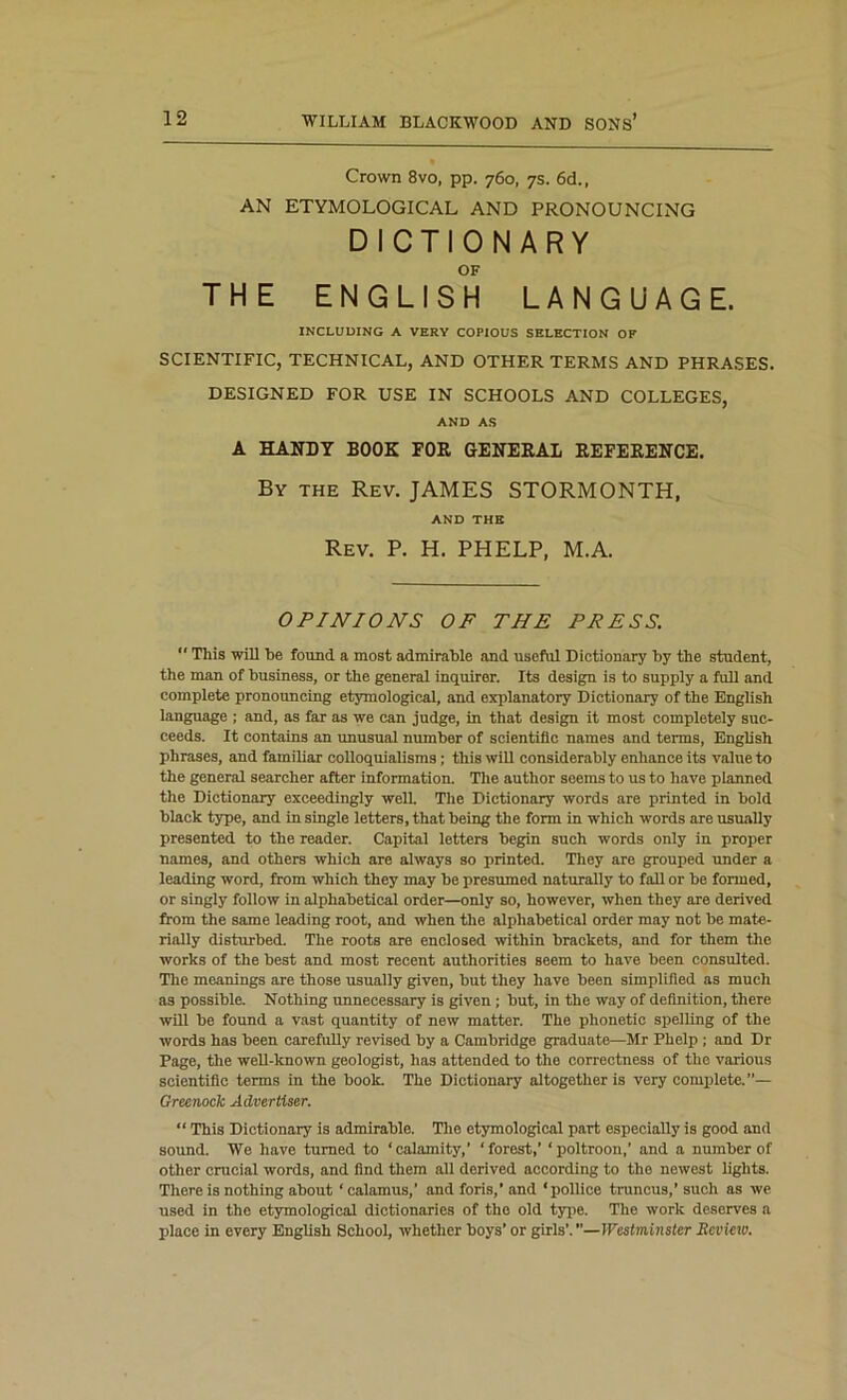 Crown 8vo, pp. 760, 7s. 6d., AN ETYMOLOGICAL AND PRONOUNCING DICTIONARY OF THE ENGLISH LANGUAGE. INCLUDING A VERY COPIOUS SELECTION OF SCIENTIFIC, TECHNICAL, AND OTHER TERMS AND PHRASES. DESIGNED FOR USE IN SCHOOLS AND COLLEGES, AND AS A HANDY BOOK FOR GENERAL REFERENCE. By the Rev. JAMES STORMONTH, AND THE Rev. P. H. PHELP, M.A. OPINIONS OF THE PRESS.  This will be found a most admirable and useful Dictionary by the student, the man of business, or the general inquirer. Its design is to supply a full and complete pronouncing etymological, and explanatory Dictionary of the English language ; and, as far as we can judge, in that design it most completely suc- ceeds. It contains an unusual number of scientific names and terms, English phrases, and familiar colloquialisms; this will considerably enhance its value to the general searcher after information. The author seems to us to have planned the Dictionary exceedingly well. The Dictionary words are printed in bold black type, and in single letters, that being the form in which words are usually presented to the reader. Capital letters begin such words only in proper names, and others which are always so printed. They are grouped under a leading word, from which they may be presumed naturally to fall or be formed, or singly follow in alphabetical order—only so, however, when they are derived from the same leading root, and when the alphabetical order may not be mate- rially disturbed. The roots are enclosed within brackets, and for them the works of the best and most recent authorities seem to have been consulted. The meanings are those usually given, but they have been simplified as much as possible. Nothing unnecessary is given ; but, in the way of definition, there will be found a vast quantity of new matter. The phonetic spelling of the words has been carefully revised by a Cambridge graduate—Mr Phelp ; and Dr Page, the well-known geologist, has attended to the correctness of the various scientific terms in the book. The Dictionary altogether is very complete.”— Greenock Advertiser. “ This Dictionary is admirable. The etymological part especially is good and sound. We have turned to ‘calamity,’ ‘forest,’ ‘poltroon,’ and a number of other crucial words, and find them all derived according to the newest lights. There is nothing about ‘calamus,’ and foris,’ and ‘pollice truncus,’ such as we used in the etymological dictionaries of the old type. The work deserves a place in every English School, whether boys’ or girls’.”—Westminster Jtevmo.