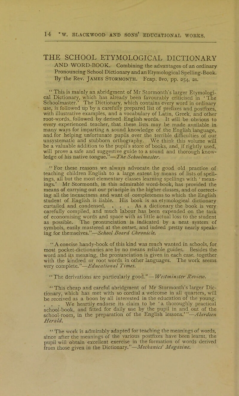 THE SCHOOL ETYMOLOGICAL DICTIONARY AND WORD-BOOK. Combining the advantages of an ordinary Pronouncing School Dictionary and an Etymological Spelling-Book. By the Rev. James Stormonth. Fcap. 8vo, pp. 254, 2s. “ This is mainly an abridgment of Mr Stormonth’s larger Etymologi- cal Dictionary, which has already been favourably criticised in ‘ The Schoolmaster.’ The Dictionary, which contains every word in ordinary use, is followed up by a carefully prepared list of prefixes and postfixes, with illustrative examples, and a vocabulary of Latin, Greek, and other root-w.ords, followed by derived English words. It will be obvious to every experienced teacher, that these lists may be made available in many ways for imparting a sound knowledge of the English language, and for helping unfortunate pupils over the terrible difficulties of our unsystematic and stubborn orthography. We think this volume will be a valuable addition to the pupil's store of books, and, if rightly used, will prove a safe and suggestive guide to a sound and thorough know- ledge of his native tongue.”—The Schoolmaster. “For these reasons we always advocate the good old practice of teaching children English to a large extent by means of lists of spell- ings, all but the most elementary classes learning spellings with 1 mean- ings.’ Mr Stormonth, in this admirable word-book, has provided the means of carrying out our principle in the higher classes, and of correct- ing all the inexactness and want of completeness to which the English student of English is liable. His book is an etymological dictionary curtailed and condensed. . . . As a dictionary the book is very carefully compiled, and much labour has been expended on the task of economising words and space with as little actual loss to the student as possible. The pronunciation is indicated by a neat system of symbols, easily mastered at the outset, and indeed pretty nearly speak- ing for themselves.”—School Board. Chronicle.  A concise handy-book of this kind was much wanted in schools, for most pocket-dictionaries are by no means reliable guides. Besides the word and its meaning, the pronunciation is given in each case, together with the kindred or root words in other languages. The work seems very complete.”—Educational Tunes. “ The derivations are particularly good.”— Westminster Review. “ This cheap and careful abridgment of Mr Stormonth’s larger Dic- tionary, which has met with so cordial a welcome in all quarters, will be received as a boon by all interested in the education of the young. . . . We heartily endorse its claim to be ‘a thoroughly practical school-book, and fitted for daily use by the pupil in and out of the school-room, in the preparation of the English lessons.”'—Aberdeen Herald. • • The work is admirably adapted for teaching the meanings of words, since after the meanings of the various postfixes have been learnt, the pupil will obtain excellent exercise in the formation of words derived from those given in the Dictionary.”—Mechanics' Magazine.