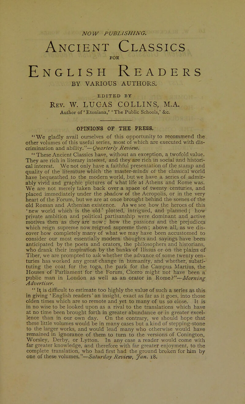 NO W PUBLISHING. Ancient Classics FOR English Readers BY VARIOUS AUTHORS. EDITED BY Rev. W. LUC-AS COLLINS, M.A. Author of ‘Etoniana,’ ‘The Public Schools,’ &c. OPINIONS OF THE PRESS. “We gladly avail ourselves of this opportunity to recommend the other volumes of this useful series, most of which are executed with dis- crimination and ability.”—Quarterly Review. “ These Ancient Classics have, without an exception, a twofold value. They are rich in literary interest, and they are rich in social and histori- cal interest. We not only have a faithful presentation of the stamp and quality of the literature which the master-minds of the classical world have bequeathed to the modern world, but we have a series of admir- ably vivid and graphic pictures of what life at Athens and Rome was. We are not merely taken back over a space of twenty centuries, and placed immediately under the shadow of the Acropolis, or in the very heart of the Forum, but we are at once brought behind the scenes of the old Roman and Athenian existence. As we see how the heroes of this 1 new world which is the old ’ plotted, intrigued, and planned ; how private ambition and political partisanship were dominant and active motives then as they are now; how the passions and the prejudice^ which reign supreme now reigned supreme then; above all, as we dis- cover how completely many of what we may have been accustomed to consider our most essentially modern thoughts and sayings have been anticipated by the poets and orators, the philosophers and historians, who drank their inspiration by the banks of Ilissus or on the plains of Tiber, we are prompted to ask whether the advance of some twenty cen- turies has worked any great change in humanity, and whether, substi- tuting the coat for the toga, the park for the Campus Martius, the Houses of Parliament for the Forum, Cicero might not have been a public man in London as well as an orator in Rome?”—Morning Advertiser. “ If is difficult to estimate too highly the value of such a series as this in giving ' English readers ’ an insight, exact as far as it goes, into those olden times which are so remote and yet to many of us so close. It is in no wise to be looked upon as a rival to the translations which have at no time been brought forth in greater abundance or in greater excel- lence than in our own day. On the contrary, we should hope that these little volumes would be in many cases but a kind of stepping-stone to the larger works, and would lead many who otherwise would have remained in ignorance of them to turn to the versions of Conington, Worsley, Derby, or Lytton. In any case a reader would come with far greater knowledge, and therefore with far greater enjoyment, to the complete translation, who had first had the ground broken for him by one of these volumes. ”—Saturday Review, jail. 18.