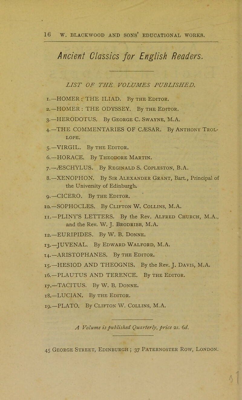 Ancient Classics for English Readers. LIST OF THE VOLUMES PUBLISHED. 1. —HOMER : THE ILIAD. Ry the Editor. 2. —HOMER : THE ODYSSEY. By the Editor. 3. —HERODOTUS. By George C. Swayne, M.A. 4. —THE COMMENTARIES OF CA2SAR. By Anthony Trol- lope. 5. —VIRGIL. By the Editor. 6. —HORACE. By Theodore Martin. 7. —ALSCHYLUS. By Reginald S. Copleston, B.A. 8. —XENOPHON. By Sir Alexander Grant, Bart., Principal of the University of Edinburgh. 9. —CICERO. By the Editor. 10. —SOPHOCLES. By Clifton W. Collins, M.A. 11. —PLINY’S LETTERS. By the Rev. Alfred Church, M.A., and the Rev. W. J. Brodribb, M.A. 12. —EURIPIDES. By W. B. Donne. 13. —JUVENAL. By Edward Walford, M.A. 14. —ARISTOPHANES. By the Editor. 15. —HESIOD AND THEOGNIS. By the Rev. J. Davis, M.A. 16. —PLAUTUS AND TERENCE. By the Editor. 17. —TACITUS. By W. B. Donne. 18. —LUCIAN. By the Editor. 19. —PLATO. By Clifton W. Collins, M.A. A Volume is published Quarterly, price 2s. 6d. 45 George Street, Edinburgh ; 37 Paternoster Row, London.