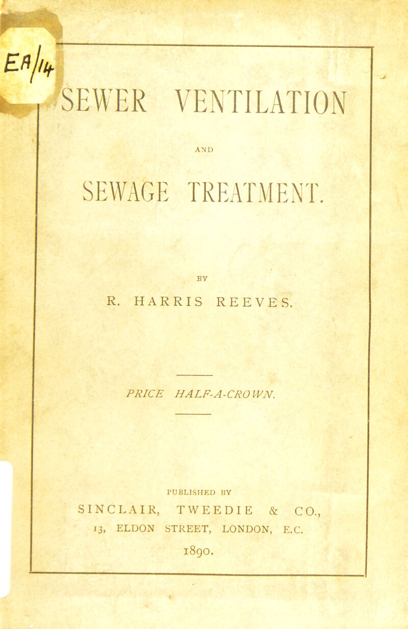 Efij/if h_ SEWER VENTILATION AND SEWAGE TREATMENT. R. HARRIS REEVES. PRICE HALF-A- CR 0 WN. PUBLISHED BY SINCLAIR, TWEEDIE & CO., 13, ELDON STREET, LONDON, E.C. 1890. i