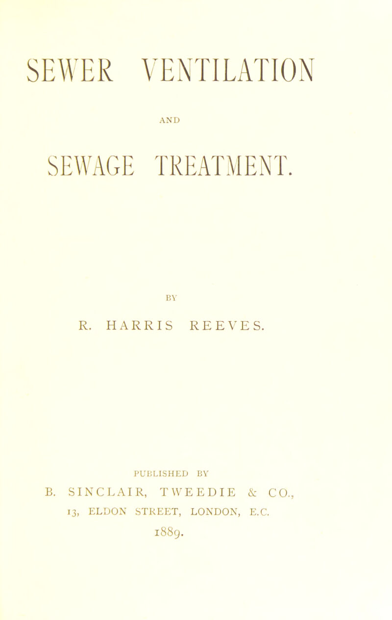 SEWER VENTILATION AND SEWAGE TREATMENT. BY R. HARRIS REEVES. PUBLISHED BY B. SINCLAIR, TWEEDIE & CO.. 13, ELDON STREET, LONDON, E.C. 1889.