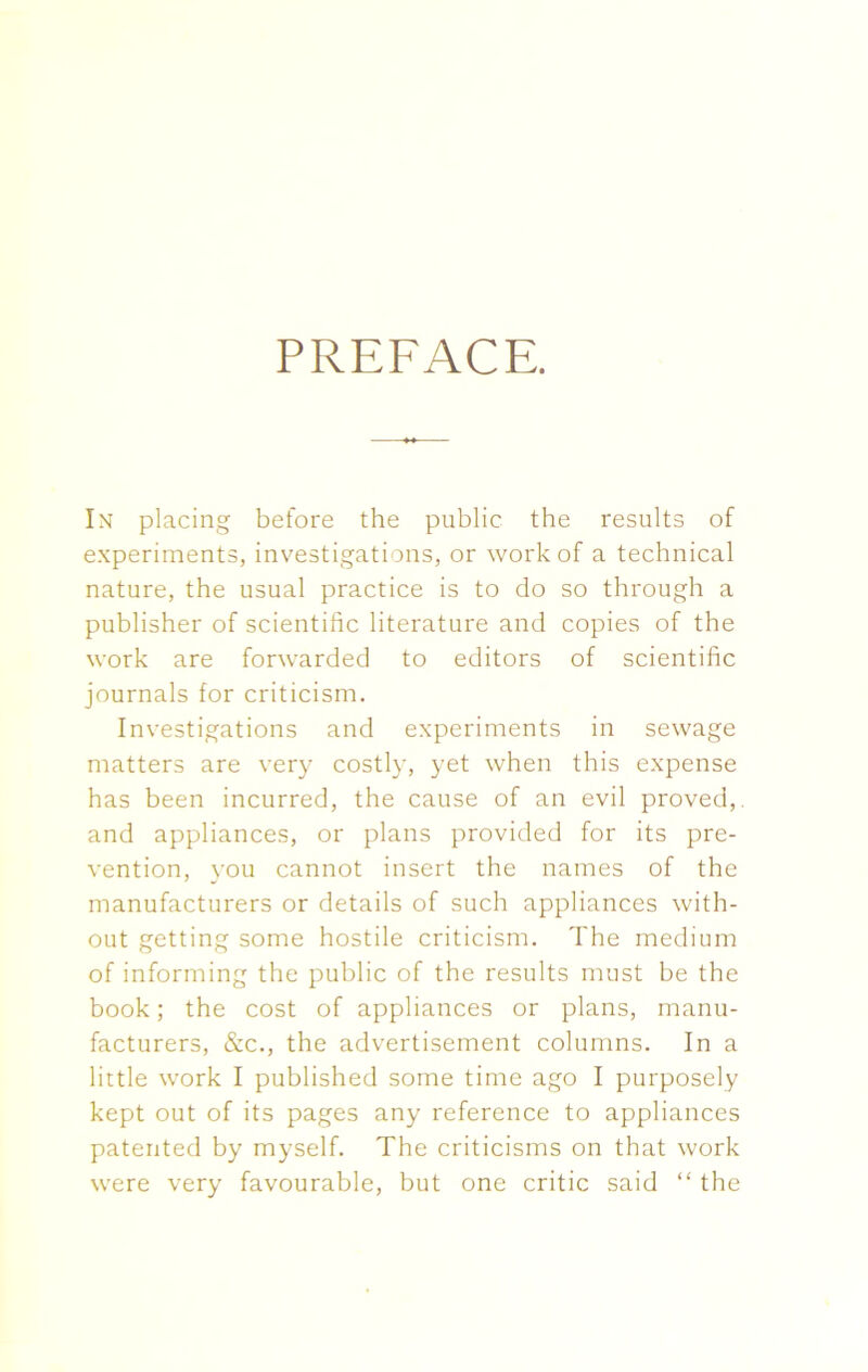 PREFACE. In placing before the public the results of experiments, investigations, or work of a technical nature, the usual practice is to do so through a publisher of scientific literature and copies of the work are forwarded to editors of scientific journals for criticism. Investigations and experiments in sewage matters are very costly, yet when this expense has been incurred, the cause of an evil proved,, and appliances, or plans provided for its pre- vention, you cannot insert the names of the manufacturers or details of such appliances with- out getting some hostile criticism. The medium of informing the public of the results must be the book; the cost of appliances or plans, manu- facturers, &c., the advertisement columns. In a little work I published some time ago I purposely kept out of its pages any reference to appliances patented by myself. The criticisms on that work were very favourable, but one critic said “ the