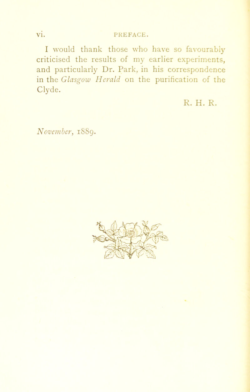I would thank those who have so favourably criticised the results of my earlier experiments, and particularly Dr. Park, in his correspondence in the Glasgow Herald on the purification of the Clyde. R. H. R. November, 1889.