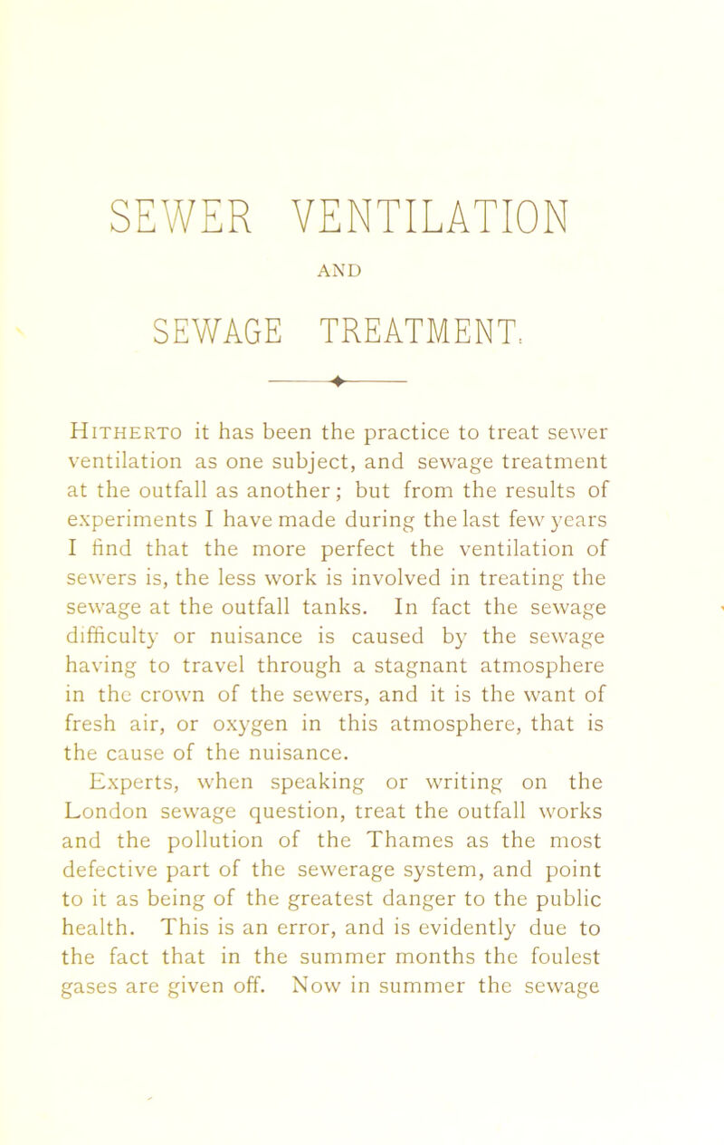 AND SEWAGE TREATMENT, ♦ Hitherto it has been the practice to treat sewer ventilation as one subject, and sewage treatment at the outfall as another; but from the results of experiments I have made during the last few years I find that the more perfect the ventilation of sewers is, the less work is involved in treating the sewage at the outfall tanks. In fact the sewage difficulty or nuisance is caused by the sewage having to travel through a stagnant atmosphere in the crown of the sewers, and it is the want of fresh air, or oxygen in this atmosphere, that is the cause of the nuisance. Experts, when speaking or writing on the London sewage question, treat the outfall works and the pollution of the Thames as the most defective part of the sewerage system, and point to it as being of the greatest danger to the public health. This is an error, and is evidently due to the fact that in the summer months the foulest gases are given off. Now in summer the sewage