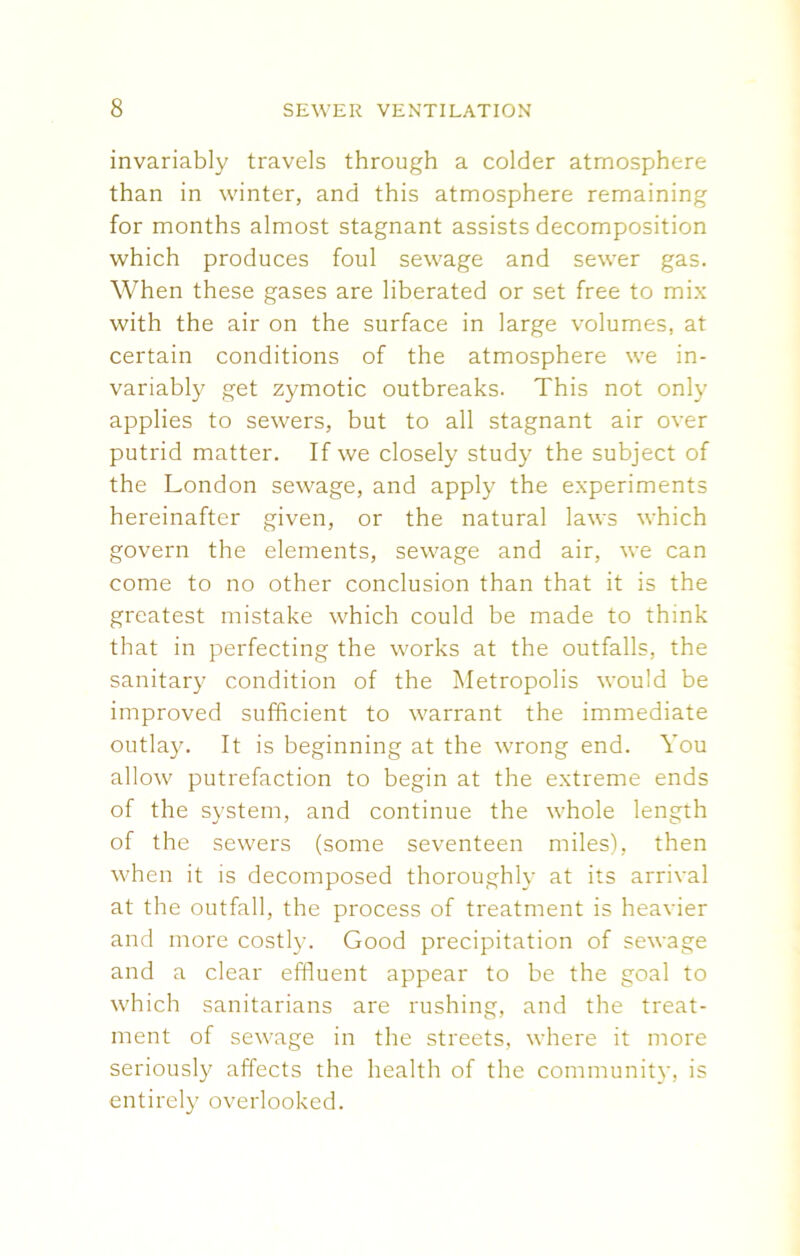 invariably travels through a colder atmosphere than in winter, and this atmosphere remaining for months almost stagnant assists decomposition which produces foul sewage and sewer gas. When these gases are liberated or set free to mix with the air on the surface in large volumes, at certain conditions of the atmosphere we in- variably get zymotic outbreaks. This not only applies to sewers, but to all stagnant air over putrid matter. If we closely study the subject of the London sewage, and apply the experiments hereinafter given, or the natural laws which govern the elements, sewage and air, we can come to no other conclusion than that it is the greatest mistake which could be made to think that in perfecting the works at the outfalls, the sanitary condition of the Metropolis would be improved sufficient to warrant the immediate outlay. It is beginning at the wrong end. You allow putrefaction to begin at the extreme ends of the system, and continue the whole length of the sewers (some seventeen miles), then when it is decomposed thoroughly at its arrival at the outfall, the process of treatment is heavier and more costly. Good precipitation of sewage and a clear effluent appear to be the goal to which sanitarians are rushing, and the treat- ment of sewage in the streets, where it more seriously affects the health of the community, is entirely overlooked.