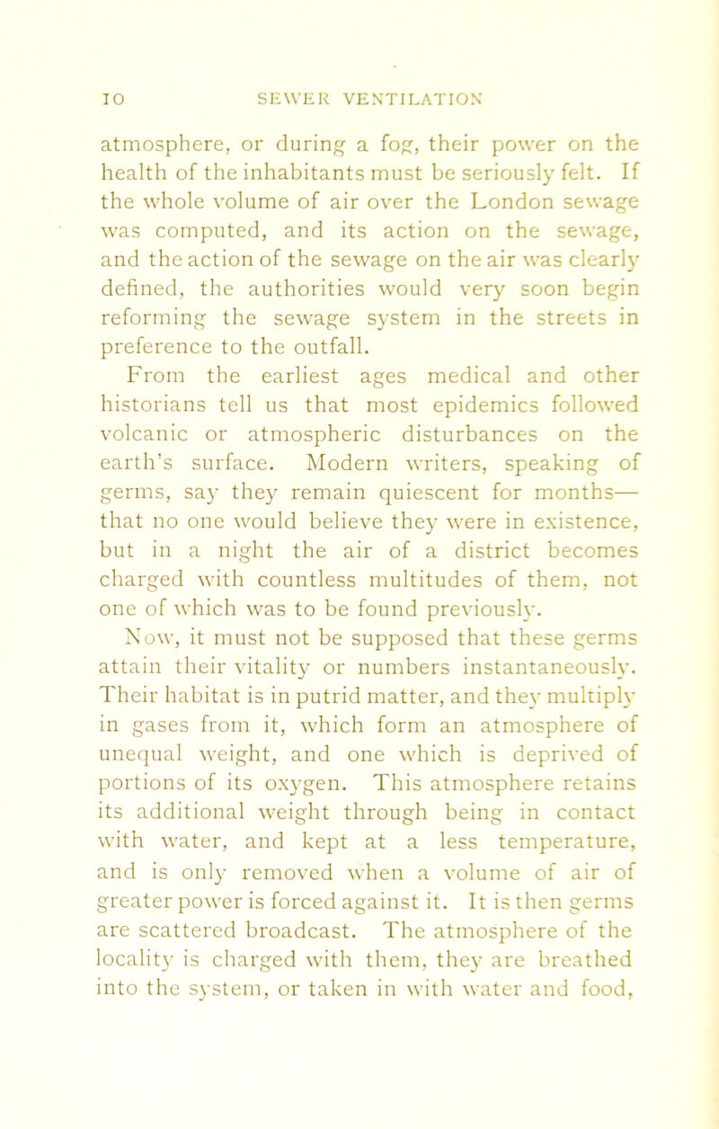 atmosphere, or during a fog, their power on the health of the inhabitants must be seriously felt. If the whole volume of air over the London sewage was computed, and its action on the sewage, and the action of the sewage on the air was clearly defined, the authorities would very soon begin reforming the sewage system in the streets in preference to the outfall. From the earliest ages medical and other historians tell us that most epidemics followed volcanic or atmospheric disturbances on the earth’s surface. Modern writers, speaking of germs, say they remain quiescent for months— that no one would believe they were in existence, but in a night the air of a district becomes charged with countless multitudes of them, not one of which was to be found previously. Now, it must not be supposed that these germs attain their vitality or numbers instantaneously. Their habitat is in putrid matter, and they multiply in gases from it, which form an atmosphere of unequal weight, and one which is deprived of portions of its oxygen. This atmosphere retains its additional weight through being in contact with water, and kept at a less temperature, and is only removed when a volume of air of greater power is forced against it. It is then germs are scattered broadcast. The atmosphere of the locality is charged with them, they are breathed into the system, or taken in with water and food,