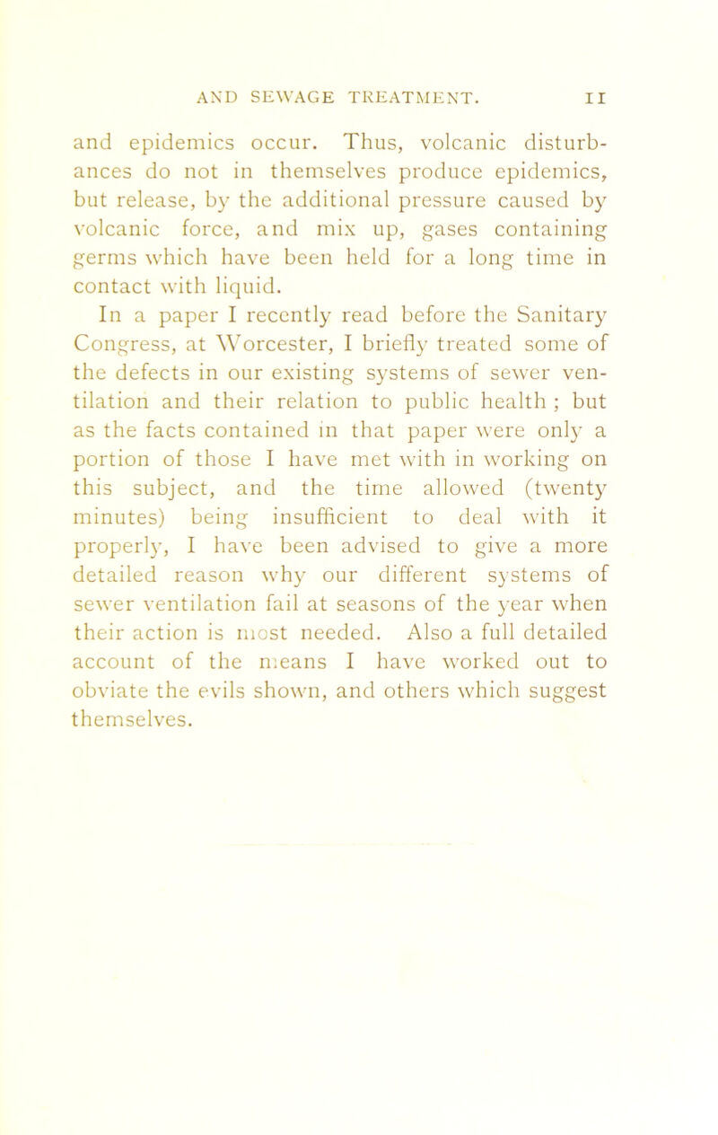 and epidemics occur. Thus, volcanic disturb- ances do not in themselves produce epidemics, but release, by the additional pressure caused by volcanic force, and mix up, gases containing germs which have been held for a long time in contact with liquid. In a paper I recently read before the Sanitary Congress, at Worcester, I briefly treated some of the defects in our existing systems of sewer ven- tilation and their relation to public health ; but as the facts contained in that paper were only a portion of those I have met with in working on this subject, and the time allowed (twenty minutes) being insufficient to deal with it properl)r, I have been advised to give a more detailed reason why our different systems of sewer ventilation fail at seasons of the year when their action is most needed. Also a full detailed account of the means I have worked out to obviate the evils shown, and others which suggest themselves.
