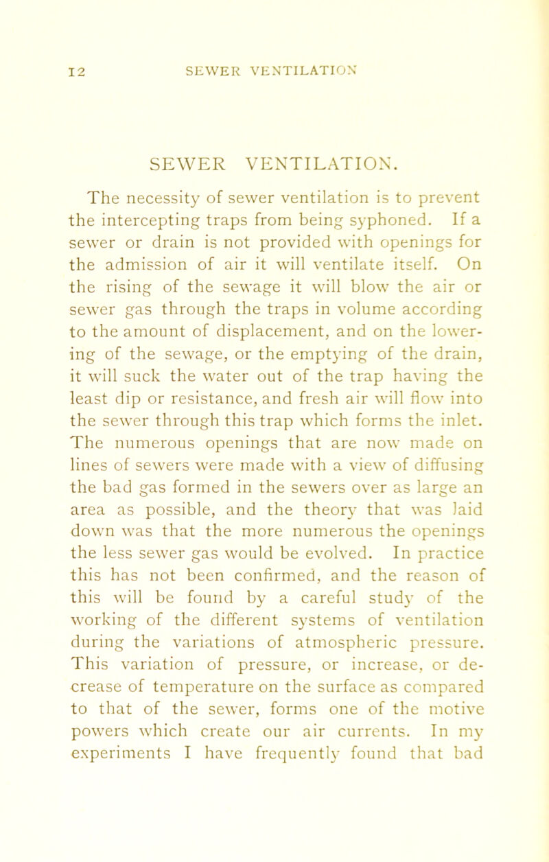 SEWER VENTILATION. The necessity of sewer ventilation is to prevent the intercepting traps from being syphoned. If a sewer or drain is not provided with openings for the admission of air it will ventilate itself. On the rising of the sewage it will blow the air or sewer gas through the traps in volume according to the amount of displacement, and on the lower- ing of the sewage, or the emptying of the drain, it will suck the water out of the trap having the least dip or resistance, and fresh air will flow into the sewer through this trap which forms the inlet. The numerous openings that are now made on lines of sewers were made with a view of diffusing the bad gas formed in the sewers over as large an area as possible, and the theory that was laid down was that the more numerous the openings the less sewer gas would be evolved. In practice this has not been confirmed, and the reason of this will be found by a careful study of the working of the different systems of ventilation during the variations of atmospheric pressure. This variation of pressure, or increase, or de- crease of temperature on the surface as compared to that of the sewer, forms one of the motive powers which create our air currents. In my experiments I have frequently found that bad