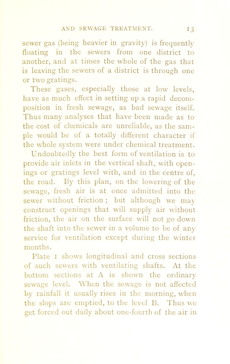 sewer gas (being heavier in gravity) is frequently floating in the sewers from one district to another, and at times the whole of the gas that is leaving the sewers of a district is through one or two gratings. These gases, especially those at low levels, have as much effect in setting up a rapid decom- position in fresh sewage, as bad sewage itself. Thus many analyses that have been made as to the cost of chemicals are unreliable, as the sam- ple would be of a totally different character if the whole system were under chemical treatment. Undoubtedly the best form of ventilation is to provide air inlets in the vertical shaft, with open- ings or gratings level with, and in the centre of, the road. By this plan, on the lowering of the sewage, fresh air is at once admitted into the sewer without friction ; but although we may construct openings that will supply air without friction, the air on the surface will not go down the shaft into the sewer in a volume to be of any service for ventilation except during the winter months. Plate 1 shows longitudinal and cross sections of such sewers with ventilating shafts. At the bottom sections at A is shown the ordinary sewage level. When the sewage is not affected by rainfall it usually rises in the morning, when the slops are emptied, to the level B. Thus we get forced out daily about one-fourth of the air in
