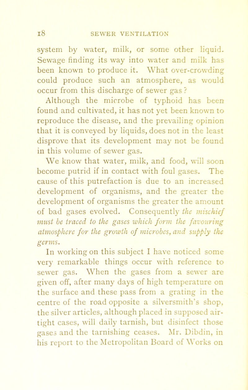system by water, milk, or some other liquid. Sewage finding its way into water and milk has been known to produce it. What over-crowding could produce such an atmosphere, as would occur from this discharge of sewer gas ? Although the microbe of typhoid has been found and cultivated, it has not yet been known to reproduce the disease, and the prevailing opinion that it is conveyed by liquids, does not in the least disprove that its development may not be found in this volume of sewer gas. We know that water, milk, and food, will soon become putrid if in contact with foul gases. The cause of this putrefaction is due to an increased development of organisms, and the greater the development of organisms the greater the amount of bad gases evolved. Consequently the mischief must be traced to the gases which form the favouring atmosphere for the growth of microbes, and supply the germs. In working on this subject I have noticed some very remarkable things occur with reference to sewer gas. When the gases from a sewer are given off, after many days of high temperature on the surface and these pass from a grating in the centre of the road opposite a silversmith's shop, the silver articles, although placed in supposed air- tight cases, will daily tarnish, but disinfect those gases and the tarnishing ceases. Mr. Dibdin, in his report to the Metropolitan Board of Works on
