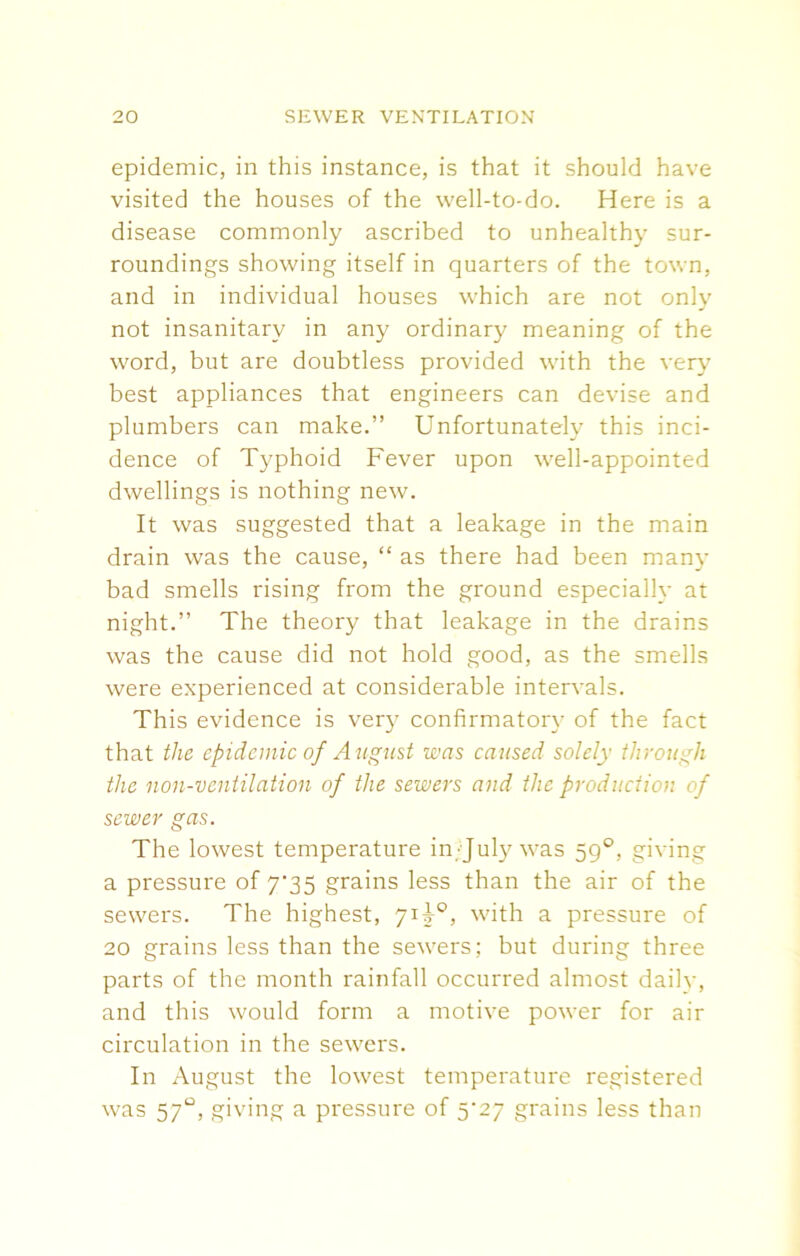 epidemic, in this instance, is that it should have visited the houses of the well-to-do. Here is a disease commonly ascribed to unhealthy sur- roundings showing itself in quarters of the town, and in individual houses which are not only not insanitary in any ordinary meaning of the word, but are doubtless provided with the very best appliances that engineers can devise and plumbers can make.” Unfortunately this inci- dence of Typhoid Fever upon well-appointed dwellings is nothing new. It was suggested that a leakage in the main drain was the cause, “ as there had been many bad smells rising from the ground especially at night.” The theory that leakage in the drains was the cause did not hold good, as the smells were experienced at considerable intervals. This evidence is very confirmatory of the fact that the epidemic of August was caused solely through the non-ventilation of the sewers and the production of sewer gas. The lowest temperature in/July was 59°. giving a pressure of 7'35 grains less than the air of the sewers. The highest, 713-°, with a pressure of 20 grains less than the sewers; but during three parts of the month rainfall occurred almost dailv, and this would form a motive power for air circulation in the sewers. In August the lowest temperature registered was 57°, giving a pressure of 5^27 grains less than