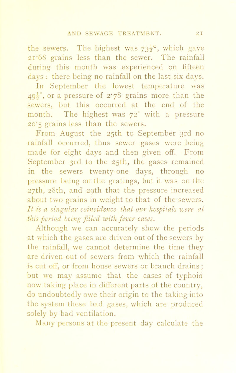 the sewers. The highest was 73^, which gave 2i'6S grains less than the sewer. The rainfall during this month was experienced on fifteen days : there being no rainfall on the last six days. In September the lowest temperature was 49F, or a pressure of 2*78 grains more than the sewers, but this occurred at the end of the month. The highest was 72 with a pressure 20'5 grains less than the sewers. From August the 25th to September 3rd no rainfall occurred, thus sewer gases were being made for eight days and then given off. From September 3rd to the 25th, the gases remained in the sewers twenty-one days, through no pressure being on the gratings, but it was on the 27th, 28th, and 29th that the pressure increased about two grains in weight to that of the sewers. It is a singular coincidence that our hospitals were at this period being filled with fever cases. Although we can accurately show the periods at which the gases are driven out of the sewers by the rainfall, we cannot determine the time they are driven out of sewers from which the rainfall is cut off, or from house sewers or branch drains ; but we may assume that the cases of typhoid now taking place in different parts of the country, do undoubtedly owe their origin to the taking into the system these bad gases, which are produced solely by bad ventilation. Many persons at the present day calculate the