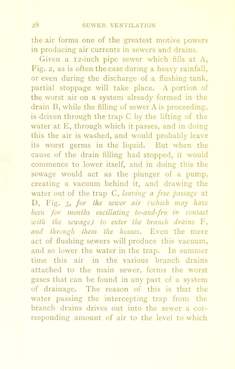 the air forms one of the greatest motive powers in producing air currents in sewers and drains. Given a 12-inch pipe sewer which fills at A, Fig. 2, as is often the case during a heavy rainfall, or even during the discharge of a flushing tank, partial stoppage will take place. A portion of the worst air on a system already formed in the drain B, while the filling of sewer A is proceeding, is driven through the trap C by the lifting of the water at E, through which it passes, and in doing this the air is washed, and would probably leave its worst germs in the liquid. But when the cause of the drain filling had stopped, it would commence to lower itself, and in doing this the sewage would act as the plunger of a pump, creating a vacuum behind it, and drawing the water out of the trap C, leaving a free passage at D, Fig. 3, for the sewer air (which may have been for months oscillating to-and-fro in contact with the sewage) to enter the branch drains F, and through them the houses. Even the mere act of flushing sewers will produce this vacuum, and so lower the water in the trap. In summer time this air in the various branch drains attached to the main sew'er, forms the worst gases that can be found in any part of a system of drainage. The reason of this is that the water passing the intercepting trap from the branch drains drives out into the sewer a cor- responding amount of air to the level to which