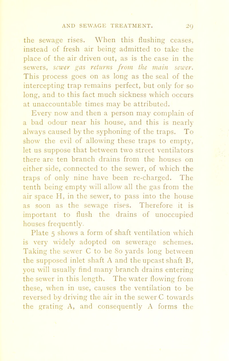 the sewage rises. When this flushing ceases, instead of fresh air being admitted to take the place of the air driven out, as is the case in the sewers, sewer gas returns from the main sewer. This process goes on as long as the seal of the intercepting trap remains perfect, but only for so long, and to this fact much sickness which occurs at unaccountable times may be attributed. Every now and then a person may complain of a bad odour near his house, and this is nearly always caused by the syphoning of the traps. To show the evil of allowing these traps to empty, let us suppose that between two street ventilators there are ten branch drains from the houses on either side, connected to the sewer, of which the traps of only nine have been re-charged. The tenth being empty will allow all the gas from the air space H, in the sewer, to pass into the house as soon as the sewage rises. Therefore it is important to flush the drains of unoccupied houses frequently. Plate 5 shows a form of shaft ventilation which is very widely adopted on sewerage schemes. Taking the sewer C to be So yards long between the supposed inlet shaft A and the upcast shaft B, you will usually find many branch drains entering the sewer in this length. The water flowing from these, when in use, causes the ventilation to be reversed by driving the air in the sewer C towards the grating A, and consequently A forms the